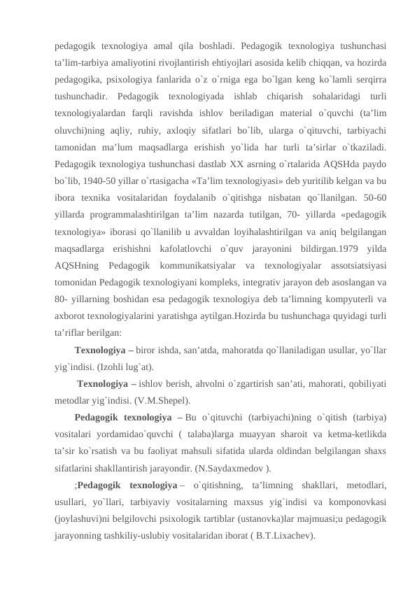 pedagogik  texnologiya  amal  qila  boshladi.  Pedagogik  texnologiya  tushunchasi
ta’lim-tarbiya amaliyotini rivojlantirish ehtiyojlari asosida kelib chiqqan, va hozirda
pedagogika, psixologiya fanlarida o`z o`rniga ega bo`lgan keng ko`lamli serqirra
tushunchadir.  Pedagogik  texnologiyada  ishlab  chiqarish  sohalaridagi  turli
texnologiyalardan  farqli  ravishda  ishlov  beriladigan  material  o`quvchi  (ta’lim
oluvchi)ning  aqliy,  ruhiy,  axloqiy  sifatlari  bo`lib,  ularga  o`qituvchi,  tarbiyachi
tamonidan  ma’lum  maqsadlarga  erishish  yo`lida  har  turli  ta’sirlar  o`tkaziladi.
Pedagogik texnologiya tushunchasi dastlab XX asrning o`rtalarida AQSHda paydo
bo`lib, 1940-50 yillar o`rtasigacha «Ta’lim texnologiyasi» deb yuritilib kelgan va bu
ibora  texnika  vositalaridan  foydalanib  o`qitishga  nisbatan  qo`llanilgan.  50-60
yillarda  programmalashtirilgan ta’lim  nazarda  tutilgan,  70-  yillarda  «pedagogik
texnologiya» iborasi qo`llanilib u avvaldan loyihalashtirilgan va aniq belgilangan
maqsadlarga  erishishni  kafolatlovchi  o`quv  jarayonini  bildirgan.1979  yilda
AQSHning  Pedagogik  kommunikatsiyalar  va  texnologiyalar  assotsiatsiyasi
tomonidan Pedagogik texnologiyani kompleks, integrativ jarayon deb asoslangan va
80- yillarning boshidan esa pedagogik texnologiya deb ta’limning kompyuterli va
axborot texnologiyalarini yaratishga aytilgan.Hozirda bu tushunchaga quyidagi turli
ta’riflar berilgan:
Texnologiya – biror ishda, san’atda, mahoratda qo`llaniladigan usullar, yo`llar
yig`indisi. (Izohli lug`at).
 Texnologiya – ishlov berish, ahvolni o`zgartirish san’ati, mahorati, qobiliyati
metodlar yig`indisi. (V.M.Shepel).
Pedagogik  texnologiya  – Bu  o`qituvchi  (tarbiyachi)ning  o`qitish  (tarbiya)
vositalari  yordamidao`quvchi  (  talaba)larga  muayyan  sharoit  va  ketma-ketlikda
ta’sir ko`rsatish va bu faoliyat mahsuli sifatida ularda oldindan belgilangan shaxs
sifatlarini shakllantirish jarayondir. (N.Saydaxmedov ).
;Pedagogik  texnologiya –  o`qitishning,  ta’limning  shakllari,  metodlari,
usullari,  yo`llari,  tarbiyaviy  vositalarning  maxsus  yig`indisi  va  komponovkasi
(joylashuvi)ni belgilovchi psixologik tartiblar (ustanovka)lar majmuasi;u pedagogik
jarayonning tashkiliy-uslubiy vositalaridan iborat ( B.T.Lixachev).

