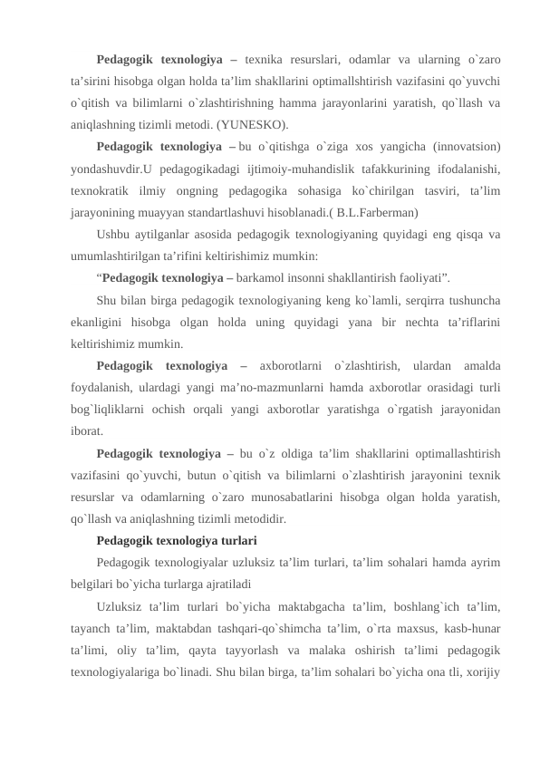 Pedagogik  texnologiya  –  texnika  resurslari,  odamlar  va  ularning  o`zaro
ta’sirini hisobga olgan holda ta’lim shakllarini optimallshtirish vazifasini qo`yuvchi
o`qitish va bilimlarni o`zlashtirishning hamma jarayonlarini yaratish, qo`llash va
aniqlashning tizimli metodi. (YUNESKO).
Pedagogik  texnologiya  – bu  o`qitishga  o`ziga  xos  yangicha  (innovatsion)
yondashuvdir.U  pedagogikadagi  ijtimoiy-muhandislik  tafakkurining  ifodalanishi,
texnokratik  ilmiy  ongning  pedagogika  sohasiga  ko`chirilgan  tasviri,  ta’lim
jarayonining muayyan standartlashuvi hisoblanadi.( B.L.Farberman)
Ushbu aytilganlar asosida pedagogik texnologiyaning quyidagi eng qisqa va
umumlashtirilgan ta’rifini keltirishimiz mumkin:
“Pedagogik texnologiya – barkamol insonni shakllantirish faoliyati”.
Shu bilan birga pedagogik texnologiyaning keng ko`lamli, serqirra tushuncha
ekanligini  hisobga  olgan  holda  uning  quyidagi  yana  bir  nechta  ta’riflarini
keltirishimiz mumkin.
Pedagogik  texnologiya  –  axborotlarni  o`zlashtirish,  ulardan  amalda
foydalanish, ulardagi yangi ma’no-mazmunlarni hamda axborotlar orasidagi turli
bog`liqliklarni  ochish  orqali  yangi  axborotlar  yaratishga  o`rgatish  jarayonidan
iborat.
Pedagogik texnologiya –  bu o`z oldiga ta’lim shakllarini optimallashtirish
vazifasini qo`yuvchi, butun o`qitish va bilimlarni o`zlashtirish jarayonini texnik
resurslar  va  odamlarning o`zaro munosabatlarini  hisobga  olgan holda  yaratish,
qo`llash va aniqlashning tizimli metodidir.
Pedagogik texnologiya turlari
Pedagogik texnologiyalar uzluksiz ta’lim turlari, ta’lim sohalari hamda ayrim
belgilari bo`yicha turlarga ajratiladi
Uzluksiz  ta’lim  turlari  bo`yicha  maktabgacha  ta’lim,  boshlang`ich  ta’lim,
tayanch ta’lim, maktabdan tashqari-qo`shimcha ta’lim, o`rta maxsus, kasb-hunar
ta’limi,  oliy  ta’lim,  qayta  tayyorlash  va  malaka  oshirish  ta’limi  pedagogik
texnologiyalariga bo`linadi. Shu bilan birga, ta’lim sohalari bo`yicha ona tli, xorijiy
