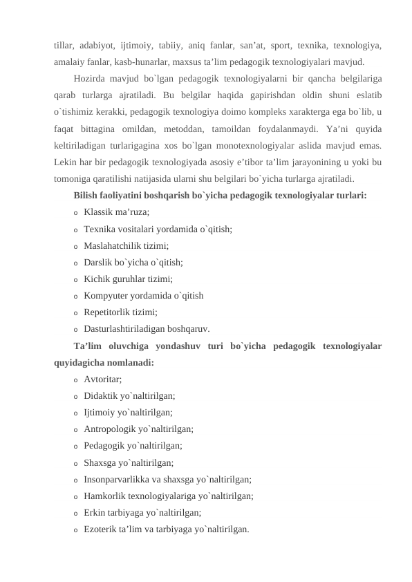 tillar, adabiyot, ijtimoiy, tabiiy, aniq fanlar, san’at, sport, texnika, texnologiya,
amalaiy fanlar, kasb-hunarlar, maxsus ta’lim pedagogik texnologiyalari mavjud.
Hozirda mavjud bo`lgan pedagogik texnologiyalarni bir qancha belgilariga
qarab  turlarga  ajratiladi.  Bu  belgilar  haqida  gapirishdan  oldin  shuni  eslatib
o`tishimiz kerakki, pedagogik texnologiya doimo kompleks xarakterga ega bo`lib, u
faqat  bittagina  omildan,  metoddan,  tamoildan  foydalanmaydi.  Ya’ni  quyida
keltiriladigan turlarigagina xos bo`lgan monotexnologiyalar aslida mavjud emas.
Lekin har bir pedagogik texnologiyada asosiy e’tibor ta’lim jarayonining u yoki bu
tomoniga qaratilishi natijasida ularni shu belgilari bo`yicha turlarga ajratiladi.
Bilish faoliyatini boshqarish bo`yicha pedagogik texnologiyalar turlari:
o Klassik ma’ruza;
o Texnika vositalari yordamida o`qitish;
o Maslahatchilik tizimi;
o Darslik bo`yicha o`qitish;
o Kichik guruhlar tizimi;
o Kompyuter yordamida o`qitish
o Repetitorlik tizimi;
o Dasturlashtiriladigan boshqaruv.
Ta’lim  oluvchiga  yondashuv  turi  bo`yicha  pedagogik  texnologiyalar
quyidagicha nomlanadi:
o Avtoritar;
o Didaktik yo`naltirilgan;
o Ijtimoiy yo`naltirilgan;
o Antropologik yo`naltirilgan;
o Pedagogik yo`naltirilgan;
o Shaxsga yo`naltirilgan;
o Insonparvarlikka va shaxsga yo`naltirilgan;
o Hamkorlik texnologiyalariga yo`naltirilgan;
o Erkin tarbiyaga yo`naltirilgan;
o Ezoterik ta’lim va tarbiyaga yo`naltirilgan.
