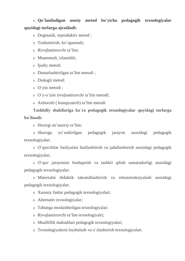 o Qo`laniladigan  asosiy  metod  bo`yicha  pedagogik  texnologiyalar
quyidagi turlarga ajratiladi:
o Dogmatik, reproduktiv metod ;
o Tushuntirish, ko`rgazmali;
o Rivojlantiruvchi ta’lim;
o Muammoli, izlanishli;
o Ijodiy metod;
o Dasturlashtirilgan ta’lim metodi ;
o Dialogli metod;
o O`yin metodi ;
o O`z-o`zini rivojlantiruvchi ta’lim metodi;
o Axborotli ( kompyuterli) ta’lim metodi
Tashkiliy shakllariga ko`ra pedagogik texnologiyalar quyidagi turlarga
bo`linadi:
o Hozirgi an’anaviy ta’lim;
o Shaxsga  yo`naltirilgan  pedagogik  jarayon  asosidagi  pedagogik
texnologiyalar;
o O`quvchilar faoliyatini faollashtirish va jadallashtirish asosidagi pedagogik
texnologiyalar;
o O`quv  jarayonini  boshqarish  va  tashkil  qilish  samaradorligi  asosidagi
pedagogik texnologiyalar;
o Materialni  didaktik  takomillashtirish  va  rekonstruksiyalash  asosidagi
pedagogik texnologiyalar;
o Xususiy fanlar pedagogik texnologiyalari;
o Alternativ texnologiyalar;
o Tabiatga moslashtirilgan texnologiyalar;
o Rivojlantiruvchi ta’lim texnologiyalri;
o Mualliflik maktablari pedagogik texnologiyalari;
o Texnologiyalarni loyihalash va o`zlashtirish texnologiyalari.
