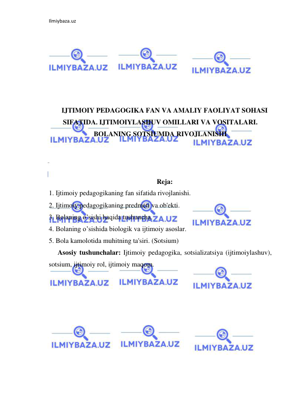 Ilmiybaza.uz 
 
 
 
 
 
 
 
IJTIMOIY PEDAGOGIKA FAN VA AMALIY FAOLIYAT SOHASI 
SIFATIDA. IJTIMOIYLASHUV OMILLARI VA VOSITALARI. 
BOLANING SOTSIUMDA RIVOJLANISHI 
 
 
 
Reja: 
1. Ijtimoiy pedagogikaning fan sifatida rivojlanishi. 
2. Ijtimoiy pedagogikaning predmeti va ob'ekti. 
3. Bolaning o’sishi haqida tushuncha. 
4. Bolaning o’sishida biologik va ijtimoiy asoslar. 
5. Bola kamolotida muhitning ta'siri. (Sotsium) 
Asosiy tushunchalar: Ijtimoiy pedagogika, sotsializatsiya (ijtimoiylashuv), 
sotsium, ijtimoiy rol, ijtimoiy maqom.  
 
 
 
 
 
 
 
 
 
