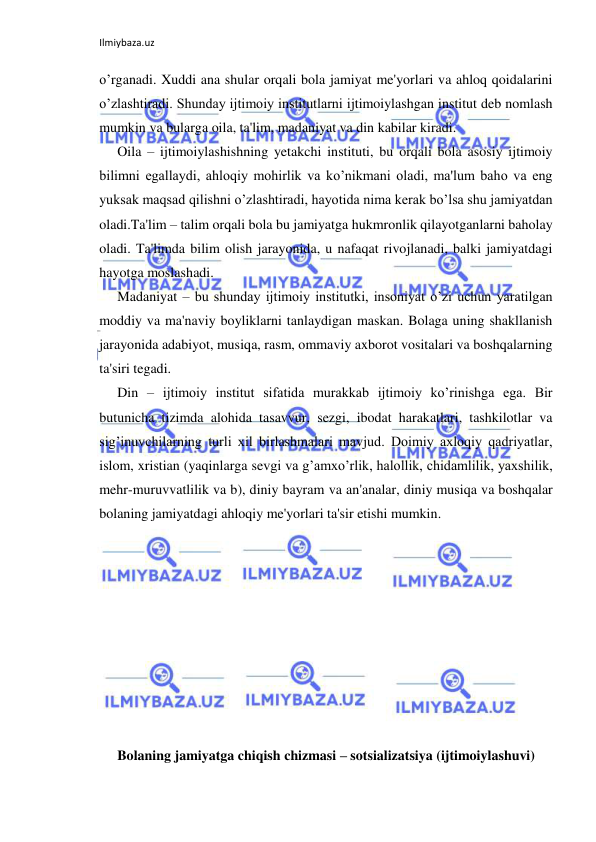 Ilmiybaza.uz 
 
o’rganadi. Xuddi ana shular orqali bola jamiyat me'yorlari va ahloq qoidalarini 
o’zlashtiradi. Shunday ijtimoiy institutlarni ijtimoiylashgan institut deb nomlash 
mumkin va bularga oila, ta'lim, madaniyat va din kabilar kiradi. 
Oila – ijtimoiylashishning yetakchi instituti, bu orqali bola asosiy ijtimoiy 
bilimni egallaydi, ahloqiy mohirlik va ko’nikmani oladi, ma'lum baho va eng 
yuksak maqsad qilishni o’zlashtiradi, hayotida nima kerak bo’lsa shu jamiyatdan 
oladi.Ta'lim – talim orqali bola bu jamiyatga hukmronlik qilayotganlarni baholay 
oladi. Ta'limda bilim olish jarayonida, u nafaqat rivojlanadi, balki jamiyatdagi 
hayotga moslashadi. 
Madaniyat – bu shunday ijtimoiy institutki, insoniyat o’zi uchun yaratilgan 
moddiy va ma'naviy boyliklarni tanlaydigan maskan. Bolaga uning shakllanish 
jarayonida adabiyot, musiqa, rasm, ommaviy axborot vositalari va boshqalarning 
ta'siri tegadi. 
Din – ijtimoiy institut sifatida murakkab ijtimoiy ko’rinishga ega. Bir 
butunicha tizimda alohida tasavvur, sezgi, ibodat harakatlari, tashkilotlar va 
sig’inuvchilarning turli xil birlashmalari mavjud. Doimiy axloqiy qadriyatlar, 
islom, xristian (yaqinlarga sevgi va g’amxo’rlik, halollik, chidamlilik, yaxshilik, 
mehr-muruvvatlilik va b), diniy bayram va an'analar, diniy musiqa va boshqalar 
bolaning jamiyatdagi ahloqiy me'yorlari ta'sir etishi mumkin. 
 
 
 
 
 
 
 
 
 
Bolaning jamiyatga chiqish chizmasi – sotsializatsiya (ijtimoiylashuvi) 
