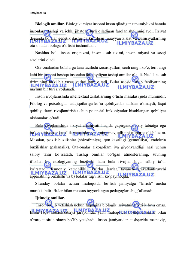 Ilmiybaza.uz 
 
Biologik omillar. Biologik irsiyat insonni inson qiladigan umumiylikni hamda 
insonlarni tashqi va ichki jihatdan turli qiladigan farqlanishni aniqlaydi. Irsiyat 
deganda bolalar genetik dasturiga kiritilgan muayyan xislat va xususiyatlarning 
ota-onadan bolaga o’tilishi tushuniladi. 
Nasldan bola inson organizmi, inson asab tizimi, inson miyasi va sezgi 
a'zolarini oladi. 
Ota-onalardan bolalarga tana tuzilishi xususiyatlari, soch rangi, ko’z, teri rangi 
kabi bir insonni boshqa insondan farqlaydigan tashqi omillar o’tadi. Nasldan asab 
tizimining ba'zi bir xususiyatlari ham o’tadi. Bular asosida asab faoliyatining 
ma'lum bir turi rivojlanadi. 
Inson rivojlanishida intellektual xislatlarning o’tishi masalasi juda muhimdir. 
Filolog va psixologlar tadqiqotlariga ko’ra qobiliyatlar nasldan o’tmaydi, faqat 
qobiliyatlarni rivojlantirish uchun potensial imkoniyatlar hisoblangan qobiliyat 
nishonalari o’tadi. 
Bola rivojlanishida irsiyat ahamiyati haqida gapirganda irsiy tabiatga ega 
bo’lgan bir qator kasallik va patologiyalarning mavjudligini e'tiborga olish lozim. 
Masalan, psixik buzilishlar (shizofreniya), qon kasalligi (gemofiliya), endokrin 
buzilishlar (pakanalik). Ota-onalar alkogolizm iva giyohvandligi nasl uchun 
salbiy ta'sir ko’rsatadi. Tashqi omillar bo’lgan atmosferaning, suvning 
ifloslanishi, ekologiyaning buzilishi ham bola rivojlanishiga salbiy ta'sir 
ko’rsatadi. Jismoniy kamchilikli (ko’rlar, karlar, tayanch-harakatlantiruvchi 
apparatning buzilishi va b) bolalar tug’ilishi ko’paymoqda. 
Shunday bolalar uchun muloqotda bo’lish jamiyatga “kirish” ancha 
murakkabdir. Bular bilan maxsus tayyorlangan pedagoglar shug’ullanadi. 
Ijtimoiy omillar. 
 Inson bo’lib yetishish uchun faqatgina biologik irsiyatning o’zi kifoya emas. 
Inson faqat sotsiolizatsiya jarayonida, ya'ni muloqotda, boshqa insonlar bilan 
o’zaro ta'sirda shaxs bo’lib yetishadi. Inson jamiyatidan tashqarida ma'naviy, 
