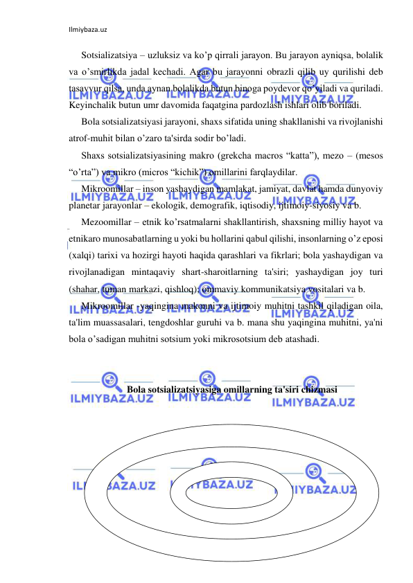 Ilmiybaza.uz 
 
Sotsializatsiya – uzluksiz va ko’p qirrali jarayon. Bu jarayon ayniqsa, bolalik 
va o’smirlikda jadal kechadi. Agar bu jarayonni obrazli qilib uy qurilishi deb 
tasavvur qilsa, unda aynan bolalikda butun binoga poydevor qo’yiladi va quriladi. 
Keyinchalik butun umr davomida faqatgina pardozlash ishlari olib boriladi. 
Bola sotsializatsiyasi jarayoni, shaxs sifatida uning shakllanishi va rivojlanishi 
atrof-muhit bilan o’zaro ta'sirda sodir bo’ladi. 
Shaxs sotsializatsiyasining makro (grekcha macros “katta”), mezo – (mesos 
“o’rta”) va mikro (micros “kichik”) omillarini farqlaydilar. 
Mikroomillar – inson yashaydigan mamlakat, jamiyat, davlat hamda dunyoviy 
planetar jarayonlar – ekologik, demografik, iqtisodiy, ijtimoiy-siyosiy va b. 
Mezoomillar – etnik ko’rsatmalarni shakllantirish, shaxsning milliy hayot va 
etnikaro munosabatlarning u yoki bu hollarini qabul qilishi, insonlarning o’z eposi 
(xalqi) tarixi va hozirgi hayoti haqida qarashlari va fikrlari; bola yashaydigan va 
rivojlanadigan mintaqaviy shart-sharoitlarning ta'siri; yashaydigan joy turi 
(shahar, tuman markazi, qishloq); ommaviy kommunikatsiya vositalari va b. 
Mikroomillar -yaqingina makonni va ijtimoiy muhitni tashkil qiladigan oila, 
ta'lim muassasalari, tengdoshlar guruhi va b. mana shu yaqingina muhitni, ya'ni 
bola o’sadigan muhitni sotsium yoki mikrosotsium deb atashadi. 
 
 
Bola sotsializatsiyasiga omillarning ta'siri chizmasi 
 
 
 
 
 
 
 
