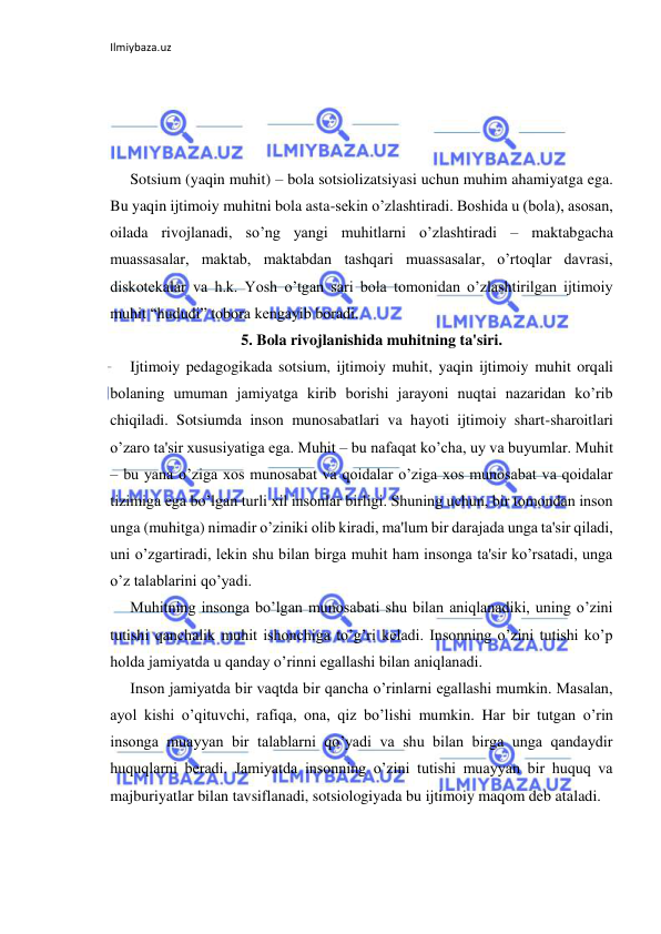 Ilmiybaza.uz 
 
 
 
 
Sotsium (yaqin muhit) – bola sotsiolizatsiyasi uchun muhim ahamiyatga ega. 
Bu yaqin ijtimoiy muhitni bola asta-sekin o’zlashtiradi. Boshida u (bola), asosan, 
oilada rivojlanadi, so’ng yangi muhitlarni o’zlashtiradi – maktabgacha 
muassasalar, maktab, maktabdan tashqari muassasalar, o’rtoqlar davrasi, 
diskotekalar va h.k. Yosh o’tgan sari bola tomonidan o’zlashtirilgan ijtimoiy 
muhit “hududi” tobora kengayib boradi. 
5. Bola rivojlanishida muhitning ta'siri. 
Ijtimoiy pedagogikada sotsium, ijtimoiy muhit, yaqin ijtimoiy muhit orqali 
bolaning umuman jamiyatga kirib borishi jarayoni nuqtai nazaridan ko’rib 
chiqiladi. Sotsiumda inson munosabatlari va hayoti ijtimoiy shart-sharoitlari 
o’zaro ta'sir xususiyatiga ega. Muhit – bu nafaqat ko’cha, uy va buyumlar. Muhit 
– bu yana o’ziga xos munosabat va qoidalar o’ziga xos munosabat va qoidalar 
tizimiga ega bo’lgan turli xil insonlar birligi. Shuning uchun, bir tomondan inson 
unga (muhitga) nimadir o’ziniki olib kiradi, ma'lum bir darajada unga ta'sir qiladi, 
uni o’zgartiradi, lekin shu bilan birga muhit ham insonga ta'sir ko’rsatadi, unga 
o’z talablarini qo’yadi. 
Muhitning insonga bo’lgan munosabati shu bilan aniqlanadiki, uning o’zini 
tutishi qanchalik muhit ishonchiga to’g’ri keladi. Insonning o’zini tutishi ko’p 
holda jamiyatda u qanday o’rinni egallashi bilan aniqlanadi. 
Inson jamiyatda bir vaqtda bir qancha o’rinlarni egallashi mumkin. Masalan, 
ayol kishi o’qituvchi, rafiqa, ona, qiz bo’lishi mumkin. Har bir tutgan o’rin 
insonga muayyan bir talablarni qo’yadi va shu bilan birga unga qandaydir 
huquqlarni beradi. Jamiyatda insonning o’zini tutishi muayyan bir huquq va 
majburiyatlar bilan tavsiflanadi, sotsiologiyada bu ijtimoiy maqom deb ataladi. 
