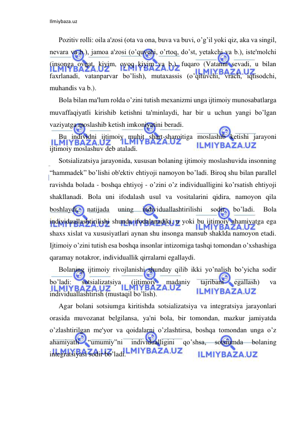 Ilmiybaza.uz 
 
Pozitiv rolli: oila a'zosi (ota va ona, buva va buvi, o’g’il yoki qiz, aka va singil, 
nevara va b.), jamoa a'zosi (o’quvchi, o’rtoq, do’st, yetakchi va b.), iste'molchi 
(insonga ovqat, kiyim, oyoq kiyim va b.), fuqaro (Vatanni sevadi, u bilan 
faxrlanadi, vatanparvar bo’lish), mutaxassis (o’qituvchi, vrach, iqtisodchi, 
muhandis va b.).  
Bola bilan ma'lum rolda o’zini tutish mexanizmi unga ijtimoiy munosabatlarga 
muvaffaqiyatli kirishib ketishni ta'minlaydi, har bir u uchun yangi bo’lgan 
vaziyatga moslashib ketish imkoniyatini beradi. 
Bu individni ijtimoiy muhit shart-sharoitiga moslashib ketishi jarayoni 
ijtimoiy moslashuv deb ataladi. 
Sotsializatsiya jarayonida, xususan bolaning ijtimoiy moslashuvida insonning 
“hammadek” bo’lishi ob'ektiv ehtiyoji namoyon bo’ladi. Biroq shu bilan parallel 
ravishda bolada - boshqa ehtiyoj - o’zini o’z individualligini ko’rsatish ehtiyoji 
shakllanadi. Bola uni ifodalash usul va vositalarini qidira, namoyon qila 
boshlaydi, 
natijada 
uning 
individuallashtirilishi 
sodir 
bo’ladi. 
Bola 
individuallashtirilishi shunda ifodalanadiki, u yoki bu ijtimoiy ahamiyatga ega 
shaxs xislat va xususiyatlari aynan shu insonga mansub shaklda namoyon etadi. 
Ijtimoiy o’zini tutish esa boshqa insonlar intizomiga tashqi tomondan o’xshashiga 
qaramay notakror, individuallik qirralarni egallaydi. 
Bolaning ijtimoiy rivojlanishi shunday qilib ikki yo’nalish bo’yicha sodir 
bo’ladi: 
sotsializatsiya 
(ijtimoiy 
madaniy 
tajribani 
egallash) 
va 
individuallashtirish (mustaqil bo’lish). 
Agar bolani sotsiumga kiritishda sotsializatsiya va integratsiya jarayonlari 
orasida muvozanat belgilansa, ya'ni bola, bir tomondan, mazkur jamiyatda 
o’zlashtirilgan me'yor va qoidalarni o’zlashtirsa, boshqa tomondan unga o’z 
ahamiyatli 
“umumiy”ni 
individualligini 
qo’shsa, 
sotsiumda 
bolaning 
integratsiyasi sodir bo’ladi. 
