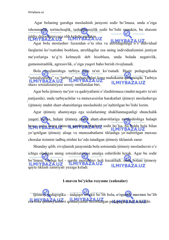 Ilmiybaza.uz 
 
 Agar bolaning guruhga moslashish jarayoni sodir bo’lmasa, unda o’ziga 
ishonmaslik, tortinchoqlik, tashabbussizlik sodir bo’lishi mumkin, bu shaxsni 
jiddiy deformatsiyaga olib kelishi mumkin. 
Agar bola moslashuv fazasidan o’ta olsa va atrofdagilarga o’z individual 
farqlarini ko’rsatishni boshlasa, atrofdagilar esa uning individualizmini jamiyat 
me'yorlariga to’g’ri kelmaydi deb hisoblasa, unda bolada negativlik, 
gumonsirashlik, agressivlik, o’ziga yuqori baho berish rivojlanadi. 
Bola rivojlanishiga tarbiya ham ta'sir ko’rsatadi. Hozir pedagogikada 
“sotsializatsiya” va “tarbiya” tushunchalari keng muhokama qilinmoqda. Tarbiya 
shaxs sotsializatsiyasi asosiy omillaridan biri. 
Agar bola ijtimoiy me'yor va qadriyatlarni o’zlashtirmasa (muhit negativ ta'siri 
natijasida), unda tarbiyachilar va mutaxassislar harakatlari ijtimoyi moslashuvga 
(ijtimoiy muhit shart-sharoitlariga moslashish) yo’naltirilgan bo’lishi lozim. 
Agar ijtimoiy ahamiyatga ega xislatlarning shakllanmaganligi shunchalik 
yuqori bo’lsa, bolani ijtimoiy muhit shart-sharoitlariga moslashishiga halaqit 
bersa, ya'ni uning ijtimoiy qarshi moslashuvi sodir bo’lsa, bu holda bola bilan 
yo’qotilgan ijtimoiy aloqa va munosabatlarni tiklashga yo’naltirilgan maxsus 
choralar tizimini tadbiq etishni ko’zda tutadigan ijtimoiy tiklanish zarur. 
Shunday qilib, rivojlanish jarayonida bola sotsiumda ijtimoiy moslashuvni o’z 
ichiga oladigan uning sotsializatsiyasi amalga oshirilishi kerak. Agar bu sodir 
bo’lmasa, boshqa hol - qarshi moslashuv holi kuzatiladi, unda bolani ijtimoiy 
qayta tiklash zaruriyati yuzaga keladi. 
 
1-mavzu bo’yicha rezyume (xulosalar) 
 
Ijtimoiy pedagogika - tadqiqot ob'ekti bo’lib bola, o’rganish mavzusi bo’lib 
esa bola ijtimoiylashuvi qonuniyatlari hisoblangan pedagogika fani sohasidir. 
