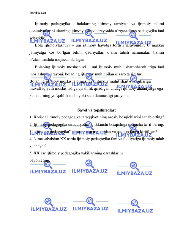 Ilmiybaza.uz 
 
Ijtimoiy pedagogika - bolalarning ijtimoiy tarbiyasi va ijtimoiy ta'limi 
qonuniyatlarini ularning ijtimoiylashuvi jarayonida o’rganadigan pedagogika fani 
sohasidir. 
Bola ijtimoiylashuvi – uni ijtimoiy hayotga tortish jarayonidir. U mazkur 
jamiyatga xos bo’lgan bilim, qadriyatlar, o’zini tutish namunalari tizimii 
o’zlashtirishda mujassamlashgan. 
Bolaning ijtimoiy moslashuvi – uni ijtimoiy muhit shart-sharoitlariga faol 
moslashuvi jarayoni, bolaning ijtimoiy muhit bilan o’zaro ta'siri turi. 
Bolaning ijtimoiy moslasha olmasligi - ijtimoiy muhit shart-sharoitlariga 
muvaffaqiyatli moslashishga qarshilik qiladigan undagi ijtimoiy ahamiyatga ega 
xislatlarning yo’qolib ketishi yoki shakllanmasligi jarayoni. 
 
Savol va topshiriqlar: 
1. Xorijda ijtimoiy pedagogika taraqqiyotining asosiy bosqichlarini sanab o‘ting? 
2. Ijtimoiy pedagogika taraqqiyotining ikkinchi bosqichiga qisqacha ta'rif bering. 
3. “Ijtimoiy pedagogika" atamasi kim tomonidan va qachon fanga kiritilgan? 
4. Nima sababdan XX asrda ijtimoiy pedagogika fani va faoliyatiga ijtimoiy talab 
kuchaydi? 
5. XX asr ijtimoiy pedagogika vakillarining qarashlarini 
bayon eting. 
 
