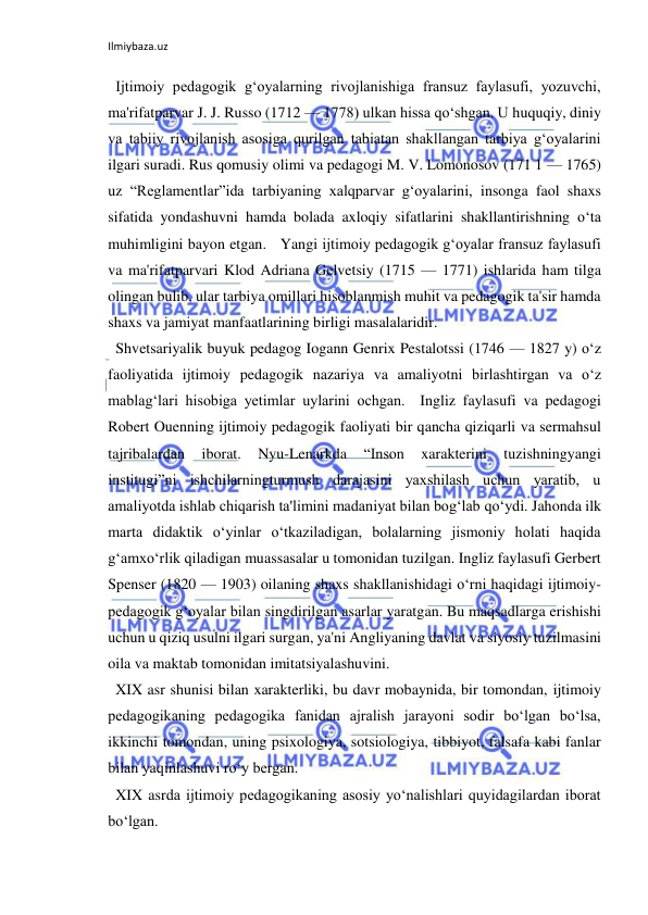 Ilmiybaza.uz 
 
  Ijtimoiy pedagogik g‘oyalarning rivojlanishiga fransuz faylasufi, yozuvchi, 
ma'rifatparvar J. J. Russo (1712 — 1778) ulkan hissa qo‘shgan. U huquqiy, diniy 
va tabiiy rivojlanish asosiga qurilgan tabiatan shakllangan tarbiya g‘oyalarini 
ilgari suradi. Rus qomusiy olimi va pedagogi M. V. Lomonosov (171 1 — 1765) 
uz “Reglamentlar”ida tarbiyaning xalqparvar g‘oyalarini, insonga faol shaxs 
sifatida yondashuvni hamda bolada axloqiy sifatlarini shakllantirishning o‘ta 
muhimligini bayon etgan.   Yangi ijtimoiy pedagogik g‘oyalar fransuz faylasufi 
va ma'rifatparvari Klod Adriana Gelvetsiy (1715 — 1771) ishlarida ham tilga 
olingan bulib, ular tarbiya omillari hisoblanmish muhit va pedagogik ta'sir hamda 
shaxs va jamiyat manfaatlarining birligi masalalaridir. 
  Shvetsariyalik buyuk pedagog Iogann Genrix Pestalotssi (1746 — 1827 y) o‘z 
faoliyatida ijtimoiy pedagogik nazariya va amaliyotni birlashtirgan va o‘z 
mablag‘lari hisobiga yetimlar uylarini ochgan.  Ingliz faylasufi va pedagogi 
Robert Ouenning ijtimoiy pedagogik faoliyati bir qancha qiziqarli va sermahsul 
tajribalardan 
iborat. 
Nyu-Lenarkda 
“Inson 
xarakterini 
tuzishningyangi 
institugi”ni ishchilarningturmush darajasini yaxshilash uchun yaratib, u 
amaliyotda ishlab chiqarish ta'limini madaniyat bilan bog‘lab qo‘ydi. Jahonda ilk 
marta didaktik o‘yinlar o‘tkaziladigan, bolalarning jismoniy holati haqida 
g‘amxo‘rlik qiladigan muassasalar u tomonidan tuzilgan. Ingliz faylasufi Gerbert 
Spenser (1820 — 1903) oilaning shaxs shakllanishidagi o‘rni haqidagi ijtimoiy-
pedagogik g‘oyalar bilan singdirilgan asarlar yaratgan. Bu maqsadlarga erishishi 
uchun u qiziq usulni ilgari surgan, ya'ni Angliyaning davlat va siyosiy tuzilmasini 
oila va maktab tomonidan imitatsiyalashuvini. 
  XIX asr shunisi bilan xarakterliki, bu davr mobaynida, bir tomondan, ijtimoiy 
pedagogikaning pedagogika fanidan ajralish jarayoni sodir bo‘lgan bo‘lsa, 
ikkinchi tomondan, uning psixologiya, sotsiologiya, tibbiyot, falsafa kabi fanlar 
bilan yaqinlashuvi ro‘y bergan. 
  XIX asrda ijtimoiy pedagogikaning asosiy yo‘nalishlari quyidagilardan iborat 
bo‘lgan. 
