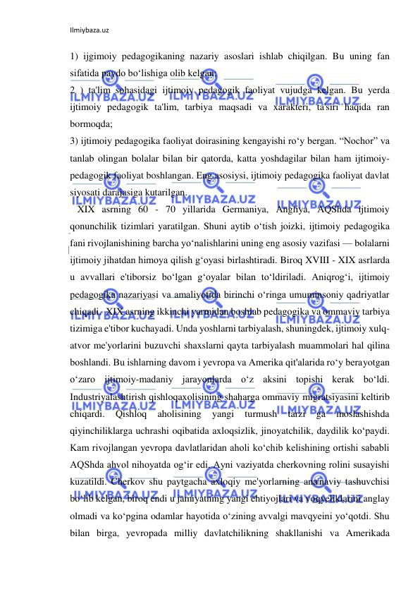 Ilmiybaza.uz 
 
1) ijgimoiy pedagogikaning nazariy asoslari ishlab chiqilgan. Bu uning fan 
sifatida paydo bo‘lishiga olib kelgan; 
2 ) ta'lim sohasidagi ijtimoiy pedagogik faoliyat vujudga kelgan. Bu yerda 
ijtimoiy pedagogik ta'lim, tarbiya maqsadi va xarakteri, ta'siri haqida ran 
bormoqda; 
3) ijtimoiy pedagogika faoliyat doirasining kengayishi ro‘y bergan. “Nochor” va 
tanlab olingan bolalar bilan bir qatorda, katta yoshdagilar bilan ham ijtimoiy-
pedagogik faoliyat boshlangan. Eng asosiysi, ijtimoiy pedagogika faoliyat davlat 
siyosati darajasiga kutarilgan.  
   XIX asrning 60 - 70 yillarida Germaniya, Angliya, AQShda ijtimoiy 
qonunchilik tizimlari yaratilgan. Shuni aytib o‘tish joizki, ijtimoiy pedagogika 
fani rivojlanishining barcha yo‘nalishlarini uning eng asosiy vazifasi — bolalarni 
ijtimoiy jihatdan himoya qilish g‘oyasi birlashtiradi. Biroq XVIII - XIX asrlarda 
u avvallari e'tiborsiz bo‘lgan g‘oyalar bilan to‘ldiriladi. Aniqrog‘i, ijtimoiy 
pedagogika nazariyasi va amaliyotida birinchi o‘ringa umuminsoniy qadriyatlar 
chiqadi.  XIX asrning ikkinchi yarmidan boshlab pedagogika va ommaviy tarbiya 
tizimiga e'tibor kuchayadi. Unda yoshlarni tarbiyalash, shuningdek, ijtimoiy xulq-
atvor me'yorlarini buzuvchi shaxslarni qayta tarbiyalash muammolari hal qilina 
boshlandi. Bu ishlarning davom i yevropa va Amerika qit'alarida ro‘y berayotgan 
o‘zaro ijtimoiy-madaniy jarayonlarda o‘z aksini topishi kerak bo‘ldi. 
Industriyalashtirish qishloqaxolisining shaharga ommaviy migratsiyasini keltirib 
chiqardi. 
Qishloq 
aholisining 
yangi 
turmush 
tarzi 
ga 
moslashishda 
qiyinchiliklarga uchrashi oqibatida axloqsizlik, jinoyatchilik, daydilik ko‘paydi. 
Kam rivojlangan yevropa davlatlaridan aholi ko‘chib kelishining ortishi sababli 
AQShda ahvol nihoyatda og‘ir edi. Ayni vaziyatda cherkovning rolini susayishi 
kuzatildi. Cherkov shu paytgacha axloqiy me'yorlarning ana'naviy tashuvchisi 
bo‘lib kelgan, biroq endi u jamiyatning yangi ehtiyojlari va voqyeliklarini anglay 
olmadi va ko‘pgina odamlar hayotida o‘zining avvalgi mavqyeini yo‘qotdi. Shu 
bilan birga, yevropada milliy davlatchilikning shakllanishi va Amerikada 
