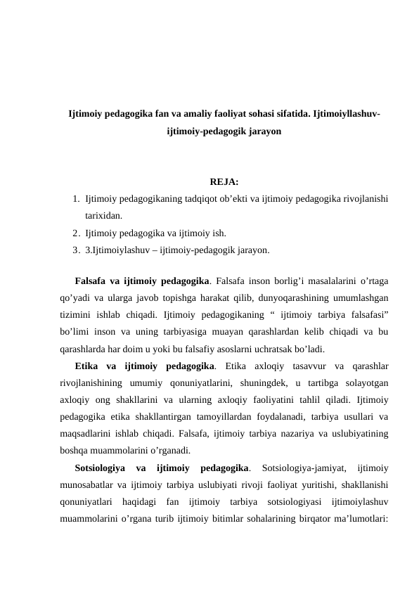 Ijtimoiy pedagogika fan va amaliy faoliyat sohasi sifatida. Ijtimoiyllashuv-
ijtimoiy-pedagogik jarayon
REJA:
1. Ijtimoiy pedagogikaning tadqiqot ob’ekti va ijtimoiy pedagogika rivojlanishi
tarixidan. 
2. Ijtimoiy pedagogika va ijtimoiy ish. 
3. 3.Ijtimoiylashuv – ijtimoiy-pedagogik jarayon.
 
Falsafa va ijtimoiy pedagogika. Falsafa inson borlig’i masalalarini o’rtaga
qo’yadi va ularga javob topishga harakat qilib, dunyoqarashining umumlashgan
tizimini  ishlab  chiqadi.  Ijtimoiy  pedagogikaning  “  ijtimoiy  tarbiya  falsafasi”
bo’limi  inson va  uning tarbiyasiga  muayan qarashlardan kelib chiqadi  va bu
qarashlarda har doim u yoki bu falsafiy asoslarni uchratsak bo’ladi.
Etika  va  ijtimoiy  pedagogika. Etika  axloqiy  tasavvur  va  qarashlar
rivojlanishining  umumiy  qonuniyatlarini,  shuningdek,  u  tartibga  solayotgan
axloqiy  ong  shakllarini  va  ularning  axloqiy  faoliyatini  tahlil  qiladi.  Ijtimoiy
pedagogika  etika shakllantirgan  tamoyillardan foydalanadi,  tarbiya  usullari  va
maqsadlarini ishlab chiqadi. Falsafa, ijtimoiy tarbiya nazariya va uslubiyatining
boshqa muammolarini o’rganadi.
Sotsiologiya  va  ijtimoiy  pedagogika. 
Sotsiologiya-jamiyat,  ijtimoiy
munosabatlar va ijtimoiy tarbiya uslubiyati rivoji faoliyat yuritishi, shakllanishi
qonuniyatlari  haqidagi  fan  ijtimoiy  tarbiya  sotsiologiyasi  ijtimoiylashuv
muammolarini o’rgana turib ijtimoiy bitimlar sohalarining birqator ma’lumotlari:
