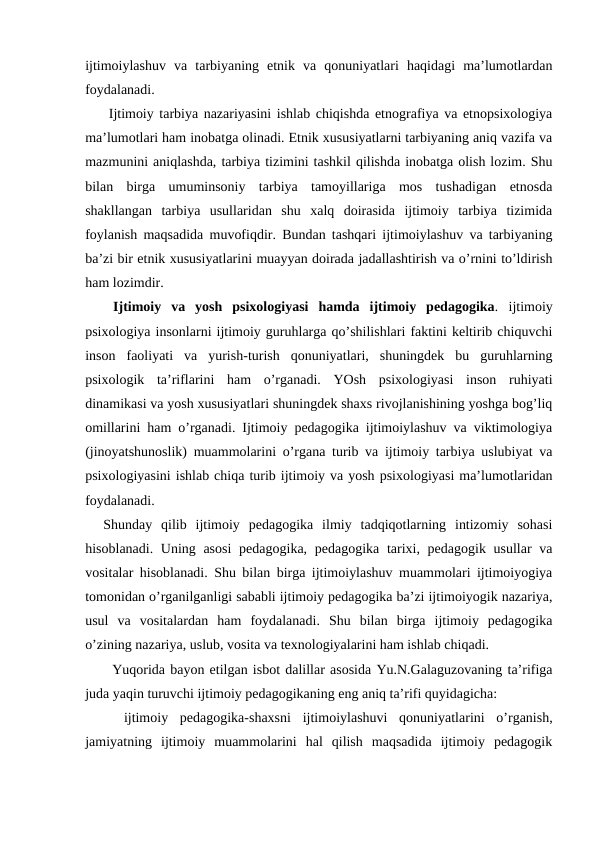 ijtimoiylashuv  va  tarbiyaning  etnik  va  qonuniyatlari  haqidagi  ma’lumotlardan
foydalanadi.
 Ijtimoiy tarbiya nazariyasini ishlab chiqishda etnografiya va etnopsixologiya
ma’lumotlari ham inobatga olinadi. Etnik xususiyatlarni tarbiyaning aniq vazifa va
mazmunini aniqlashda, tarbiya tizimini tashkil qilishda inobatga olish lozim. Shu
bilan  birga  umuminsoniy  tarbiya  tamoyillariga  mos  tushadigan  etnosda
shakllangan  tarbiya  usullaridan  shu  xalq  doirasida  ijtimoiy  tarbiya  tizimida
foylanish maqsadida muvofiqdir. Bundan tashqari ijtimoiylashuv va tarbiyaning
ba’zi bir etnik xususiyatlarini muayyan doirada jadallashtirish va o’rnini to’ldirish
ham lozimdir.
 Ijtimoiy  va  yosh  psixologiyasi  hamda  ijtimoiy  pedagogika. ijtimoiy
psixologiya insonlarni ijtimoiy guruhlarga qo’shilishlari faktini keltirib chiquvchi
inson  faoliyati  va  yurish-turish  qonuniyatlari,  shuningdek  bu  guruhlarning
psixologik  ta’riflarini  ham  o’rganadi.  YOsh  psixologiyasi  inson  ruhiyati
dinamikasi va yosh xususiyatlari shuningdek shaxs rivojlanishining yoshga bog’liq
omillarini ham o’rganadi. Ijtimoiy pedagogika ijtimoiylashuv va viktimologiya
(jinoyatshunoslik) muammolarini o’rgana turib va ijtimoiy tarbiya uslubiyat va
psixologiyasini ishlab chiqa turib ijtimoiy va yosh psixologiyasi ma’lumotlaridan
foydalanadi.
Shunday  qilib  ijtimoiy  pedagogika  ilmiy  tadqiqotlarning  intizomiy  sohasi
hisoblanadi. Uning asosi  pedagogika, pedagogika tarixi, pedagogik usullar va
vositalar hisoblanadi. Shu bilan birga ijtimoiylashuv muammolari ijtimoiyogiya
tomonidan o’rganilganligi sababli ijtimoiy pedagogika ba’zi ijtimoiyogik nazariya,
usul  va  vositalardan  ham  foydalanadi.  Shu  bilan  birga  ijtimoiy  pedagogika
o’zining nazariya, uslub, vosita va texnologiyalarini ham ishlab chiqadi.
Yuqorida bayon etilgan isbot dalillar asosida Yu.N.Galaguzovaning ta’rifiga
juda yaqin turuvchi ijtimoiy pedagogikaning eng aniq ta’rifi quyidagicha:
 ijtimoiy  pedagogika-shaxsni  ijtimoiylashuvi  qonuniyatlarini  o’rganish,
jamiyatning  ijtimoiy  muammolarini  hal  qilish  maqsadida  ijtimoiy  pedagogik
