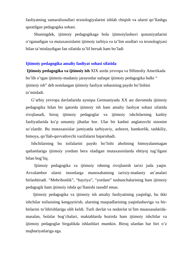 faoliyatning samaraliusullari texnologiyalarini ishlab chiqish va ularni qo’llashga
qaratilgan pedagogika sohasi. 
Shuningdek,  ijtimoiy  pedagogikaga  bola  ijtimoiylashuvi  qonuniyatlarini
o’rganadigan va mutaxassislarni ijtimoiy tarbiya va ta’lim usullari va texnologiyasi
bilan ta’minlaydigan fan sifatida ta’lif bersak ham bo’ladi
Ijtimoiy pedagogika amaliy faoliyat sohasi sifatida 
 Ijtimoiy pedagogika va ijtimoiy ish XIX asrda yevropa va SHimoliy Amerikada 
bo’lib o’tgan ijtimoiy-madaniy jarayonlar nafaqat ijtimoiy pedagogika balki “ 
ijtimoiy ish” deb nomlangan ijtimoiy faoliyat sohasining paydo bo’lishini 
ta’minladi.
G’arbiy yevropa davlatlarida ayniqsa Germaniyada XX asr davomida ijtimoiy
pedagogika bilan bir qatorda ijtimoiy ish ham  amaliy faoliyat sohasi  sifatida
rivojlanadi,  biroq  ijtimoiy  pedagoglar  va  ijtimoiy  ishchilarning  kasbiy
faoliyatlarida  ko’p  umumiy  jihatlar  bor.  Ular  bir  kasbni  anglatuvchi  sinonim
so’zlardir. Bu mutaxassislar jamiyatda tarbiyaviy, axborot, hamkorlik, tashkiliy,
himoya, qo’llab-quvvatlovchi vazifalarni bajarishadi.
Ishchilarning  bu  toifalarini  paydo  bo’lishi  aholining  himoyalanmagan
qatlamlariga  ijtimoiy  yordam  bera  oladigan  mutaxassislarda  ehtiyoj  tug’ilgani
bilan bog’liq.
 Ijtimoiy  pedagogika  va  ijtimoiy  ishning  rivojlanish  tarixi  juda  yaqin.
Avvalambor  ularni  insonlarga  munosabatning  tarixiy-madaniy  an’analari
birlashtiradi. “Mehribonlik”, “hayriya”, “yordam” tushunchalarining ham ijtimoiy
pedagogik ham ijtimoiy ishda qo’llanishi tasodif emas.
 Ijtimoiy pedagogika va ijtimoiy ish amaliy faoliyatining yaqinligi, bu ikki
ishchilar toifasining kengaytirish, ularning maqsadlarining yaqinlashuviga va bir-
birlarini to’ldirishlariga olib keldi. Turli davlat va nodavlat ta’lim muassasalarida-
masalan,  bolalar  bog’chalari,  maktablarda  hozirda  ham  ijtimoiy  ishchilar  va
ijtimoiy pedagoglar birgalikda ishlashlari  mumkin. Biroq ulardan har biri o’z
majburiyatlariga ega.
