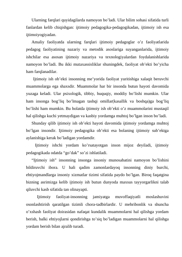 Ularning farqlari quyidagilarda namoyon bo’ladi. Ular bilim sohasi sifatida turli
fanlardan kelib chiqishgan: ijtimoiy pedagogika-pedagogikadan, ijtimoiy ish esa
ijtimoiyogiyadan.
Amaliy  faoliyatda  ularning  farqlari  ijtimoiy  pedagoglar  o’z  faoliyatlarida
pedagog  faoliyatining  nazariy  va  metodik  asoslariga  suyanganlarida,  ijtimoiy
ishchilar  esa  asosan  ijtimoiy  nazariya  va  texnologiyalardan  foydalanishlarida
namoyon bo’ladi. Bu ikki mutaxassisliklar shuningdek, faoliyat ob’ekti bo’yicha
ham farqlanadilar.
 Ijtimoiy ish ob’ekti insonning me’yorida faoliyat yuritishiga xalaqit beruvchi
muammolarga ega shaxsdir. Muammolar har bir insonda butun hayoti davomida
yuzaga keladi. Ular psixologik, tibbiy, huquqiy, moddiy bo’lishi mumkin. Ular
ham  insonga  bog’liq  bo’lmagan  tashqi  omillar(kasallik  va  boshqa)ga  bog’liq
bo’lishi ham mumkin. Bu holatda ijtimoiy ish ob’ekti o’z muammolarini mustaqil
hal qilishga kuchi yetmaydigan va kasbiy yordamga muhtoj bo’lgan inson bo’ladi.
Shunday qilib ijtimoiy ish ob’ekti hayoti davomida ijtimoiy yordamga muhtoj
bo’lgan insondir. Ijtimoiy pedagogika ob’ekti esa bolaning ijtimoiy sub’ektga
aylanishiga kerak bo’ladigan yordamdir.
 Ijtimoiy  ishchi  yordam  ko’rsatayotgan  inson  mijoz  deyiladi,  ijtimoiy
pedagogikada odatda “go’dak” so’zi ishlatiladi.
“Ijtimoiy  ish”  insonning  insonga  insoniy munosabatini  namoyon  bo’lishini
bildiruvchi  ibora.  U  hali  qadim  zamonlardayoq  insonning  diniy  burchi,
ehtiyojmandlarga insoniy xizmatlar tizimi sifatida paydo bo’lgan. Biroq faqatgina
bizning asrimizga kelib ijtimoiy ish butun dunyoda maxsus tayyorgarlikni talab
qiluvchi kasb sifatida tan olinayapti.
 
Ijtimoiy  faoliyat-insonning  jamiyatga  muvoffaqiyatli  moslashuvini
osonlashtirish  qaratilgan  tizimli  chora-tadbirlardir.  U  mehribonlik  va  shuncha
o’xshash faoliyat doirasidan nafaqat kundalik muammolarni hal qilishga yordam
berish, balki ehtiyojlarni qondirishga to’siq bo’ladigan muammolarni hal qilishga
yordam berish bilan ajralib turadi.
