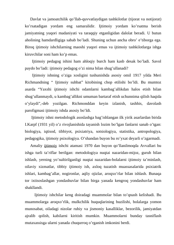 Davlat va jamoatchilik qo’llab-quvvatlaydigan tashkilotlar (tijorat va notijorat)
ko’rsatadigan  yordam  eng  samaralidir.  Ijtimoiy  yordam  ko’rsatma  berish
jamiyatning yuqori madaniyati va taraqqiy etganligidan dalolat beradi. U butun
aholining hamdardligiga sabab bo’ladi. Shuning uchun ancha obro’ e’tiborga ega.
Biroq ijtimoiy ishchilarning maoshi yuqori emas va ijtimoiy tashkilotlarga ishga
kiruvchilar soni ham ko’p emas.
 Ijtimoiy pedagog ishini ham ahloqiy burch ham kasb desak bo’ladi. Savol
paydo bo’ladi: ijtimoiy pedagog o’zi nima bilan shug’ullanadi?
 Ijtimoiy ishning o’ziga xosligini tushunishda asosiy omil 1917 yilda Meri
Richmandning “ Ijtimoiy suhbat” kitobining chop etilishi  bo’ldi. Bu mumtoz
asarda  “Yaxshi  ijtimoiy  ishchi  odamlarni  kambag’allikdan  halos  etish  bilan
shug’ullanmaydi, u kambag’allikni umuman bartaraf etish uchunnima qilish haqida
o’ylaydi”,-deb  yozilgan.  Richmonddan  keyin  izlanish,  tashhis,  davolash
parofigmasi ijtimoiy ishda asosiy bo’ldi.
 Ijtimoiy ishni metodologik asoslashga bag’ishlangan ilk yirik asarlardan birida
I.Karpf (1931 yil) o’z rivojlanishida tayanish lozim bo’lgan fanlarni sanab o’tgan:
biologiya,  iqtisod,  tibbiyot,  psixiatriya,  sotsiologiya,  statistika,  antropologiya,
pedagogika, ijtimoiy psixologiya. O’shandan buyon bu ro’yxat deyarli o’zgarmadi.
Amaliy  ijtimoiy ishchi atamasi 1970 dan buyon qo’llanilmoqda Avvallari bu
ishga turli ta’riflar berilgan: metodologiya nuqtai nazaridan-mijoz, guruh bilan
ishlash, yerning yo’naltirilganligi nuqtai nazaridan-bolalarni ijtimoiy ta’minlash,
oilaviy  xizmatlar,  tibbiy  ijtimoiy  ish,  axloq  tuzatish  muassasalarida  psixiatrik
ishlari, kambag’allar, nogironlar, aqliy ojizlar, aroqxo’rlar bilan ishlash. Bunaqa
tor ixtisoslashgan yondashuvlar bilan birga yanada kengroq yondashuvlar ham
shakllandi.
 Ijtimoiy ishchilar keng doiradagi muammolar bilan to’qnash kelishadi. Bu
muammolarga aroqxo’rlik, mulkchilik huquqlarining buzilishi, bolalarga yomon
munosabat, oiladagi nizolar ruhiy va jismoniy kasalliklar, bezorilik, jamiyatdan
ajralib  qolish,  kabilarni  kiritish  mumkin.  Muammolarni  bunday  tasniflash
mutaxassisga ularni yanada chuqurroq o’rganish imkonini berdi.
