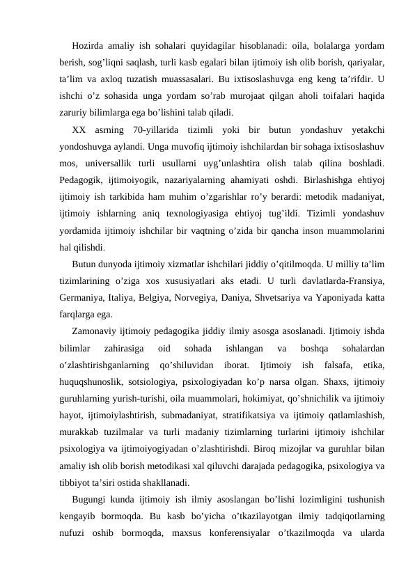 Hozirda amaliy ish sohalari quyidagilar hisoblanadi: oila, bolalarga yordam
berish, sog’liqni saqlash, turli kasb egalari bilan ijtimoiy ish olib borish, qariyalar,
ta’lim va axloq tuzatish muassasalari. Bu ixtisoslashuvga eng keng ta’rifdir. U
ishchi o’z sohasida unga yordam so’rab murojaat qilgan aholi toifalari haqida
zaruriy bilimlarga ega bo’lishini talab qiladi.
XX  asrning  70-yillarida  tizimli  yoki  bir  butun  yondashuv  yetakchi
yondoshuvga aylandi. Unga muvofiq ijtimoiy ishchilardan bir sohaga ixtisoslashuv
mos,  universallik  turli  usullarni  uyg’unlashtira  olish  talab  qilina  boshladi.
Pedagogik,  ijtimoiyogik,  nazariyalarning  ahamiyati  oshdi.  Birlashishga  ehtiyoj
ijtimoiy ish tarkibida ham muhim o’zgarishlar ro’y berardi: metodik madaniyat,
ijtimoiy  ishlarning  aniq  texnologiyasiga  ehtiyoj  tug’ildi.  Tizimli  yondashuv
yordamida ijtimoiy ishchilar bir vaqtning o’zida bir qancha inson muammolarini
hal qilishdi.
Butun dunyoda ijtimoiy xizmatlar ishchilari jiddiy o’qitilmoqda. U milliy ta’lim
tizimlarining  o’ziga  xos  xususiyatlari  aks  etadi.  U  turli  davlatlarda-Fransiya,
Germaniya, Italiya, Belgiya, Norvegiya, Daniya, Shvetsariya va Yaponiyada katta
farqlarga ega.
Zamonaviy ijtimoiy pedagogika jiddiy ilmiy asosga asoslanadi. Ijtimoiy ishda
bilimlar  zahirasiga  oid  sohada  ishlangan  va  boshqa  sohalardan
o’zlashtirishganlarning  qo’shiluvidan  iborat.  Ijtimoiy  ish  falsafa,  etika,
huquqshunoslik, sotsiologiya, psixologiyadan ko’p narsa olgan. Shaxs, ijtimoiy
guruhlarning yurish-turishi, oila muammolari, hokimiyat, qo’shnichilik va ijtimoiy
hayot, ijtimoiylashtirish, submadaniyat, stratifikatsiya va ijtimoiy qatlamlashish,
murakkab  tuzilmalar  va  turli  madaniy  tizimlarning  turlarini  ijtimoiy  ishchilar
psixologiya va ijtimoiyogiyadan o’zlashtirishdi. Biroq mizojlar va guruhlar bilan
amaliy ish olib borish metodikasi xal qiluvchi darajada pedagogika, psixologiya va
tibbiyot ta’siri ostida shakllanadi.
Bugungi kunda ijtimoiy ish ilmiy asoslangan bo’lishi lozimligini tushunish
kengayib  bormoqda.  Bu  kasb  bo’yicha  o’tkazilayotgan  ilmiy  tadqiqotlarning
nufuzi  oshib  bormoqda,  maxsus  konferensiyalar  o’tkazilmoqda  va  ularda
