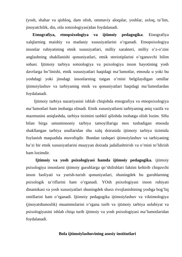 (yosh, shahar va qishloq, dam olish, ommaviy aloqalar, yoshlar, axloq, ta’lim,
jinoyatchilik, din, oila sotsiologiyasi)dan foydalanadi.
Etnografiya,  etnopsixologiya  va  ijtimoiy  pedagogika. 
Etnografiya
xalqlarning  maishiy  va  madaniy  xususiyatlarini  o’rganadi.  Etnopsixologiya
insonlar  ruhiyatining  etnik  xususiyatlari,  milliy  xarakteri,  milliy  o’z-o’zini
anglashning  shakllanishi  qonuniyatlari,  etnik  steriotiplarini  o’rganuvchi  bilim
sohasi.  Ijtimoiy  tarbiya  sotsiologiya  va  psixologiya  inson  hayotining  yosh
davrlarga bo’linishi, etnik xususiyatlari haqidagi ma’lumotlar, etnosda u yoki bu
yoshdagi  yoki  jinsdagi  insonlarning  tutgan  o’rnini  belgilaydigan  omillar
ijtimoiylashuv  va  tarbiyaning  etnik  va  qonuniyatlari  haqidagi  ma’lumotlardan
foydalanadi.
 Ijtimoiy tarbiya nazariyasini ishlab chiqishda etnografiya va etnopsixologiya
ma’lumotlari ham inobatga olinadi. Etnik xususiyatlarni tarbiyaning aniq vazifa va
mazmunini aniqlashda, tarbiya tizimini tashkil qilishda inobatga olish lozim. SHu
bilan  birga  umuminsoniy  tarbiya  tamoyillariga  mos  tushadigan  etnosda
shakllangan  tarbiya  usullaridan  shu  xalq  doirasida  ijtimoiy  tarbiya  tizimida
foylanish maqsadida muvofiqdir. Bundan tashqari ijtimoiylashuv va tarbiyaning
ba’zi bir etnik xususiyatlarini muayyan doirada jadallashtirish va o’rnini to’ldirish
ham lozimdir.
 Ijtimoiy  va  yosh  psixologiyasi  hamda  ijtimoiy  pedagogika. ijtimoiy
psixologiya insonlarni ijtimoiy guruhlarga qo’shilishlari faktini keltirib chiquvchi
inson  faoliyati  va  yurish-turish  qonuniyatlari,  shuningdek  bu  guruhlarning
psixologik  ta’riflarini  ham  o’rganadi.  YOsh  psixologiyasi  inson  ruhiyati
dinamikasi va yosh xususiyatlari shuningdek shaxs rivojlanishining yoshga bog’liq
omillarini ham o’rganadi. Ijtimoiy pedagogika ijtimoiylashuv va viktimologiya
(jinoyatshunoslik) muammolarini o’rgana turib va ijtimoiy tarbiya uslubiyat va
psixologiyasini ishlab chiqa turib ijtimoiy va yosh psixologiyasi ma’lumotlaridan
foydalanadi.
Bola ijtimoiylashuvining asosiy institutlari

