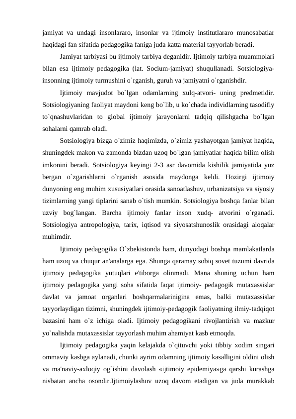 jamiyat va undagi insonlararo, insonlar va ijtimoiy institutlararo munosabatlar
haqidagi fan sifatida pedagogika faniga juda katta material tayyorlab beradi.
Jamiyat tarbiyasi bu ijtimoiy tarbiya deganidir. Ijtimoiy tarbiya muammolari
bilan esa ijtimoiy pedagogika (lat. Socium-jamiyat) shuqullanadi. Sotsiologiya-
insonning ijtimoiy turmushini o`rganish, guruh va jamiyatni o`rganishdir. 
Ijtimoiy  mavjudot  bo`lgan  odamlarning  xulq-atvori-  uning  predmetidir.
Sotsiologiyaning faoliyat maydoni keng bo`lib, u ko`chada individlarning tasodifiy
to`qnashuvlaridan  to  global  ijtimoiy  jarayonlarni  tadqiq  qilishgacha  bo`lgan
sohalarni qamrab oladi. 
Sotsiologiya bizga o`zimiz haqimizda, o`zimiz yashayotgan jamiyat haqida,
shuningdek makon va zamonda bizdan uzoq bo`lgan jamiyatlar haqida bilim olish
imkonini beradi. Sotsiologiya keyingi 2-3 asr davomida kishilik jamiyatida yuz
bergan  o`zgarishlarni  o`rganish  asosida  maydonga  keldi.  Hozirgi  ijtimoiy
dunyoning eng muhim xususiyatlari orasida sanoatlashuv, urbanizatsiya va siyosiy
tizimlarning yangi tiplarini sanab o`tish mumkin. Sotsiologiya boshqa fanlar bilan
uzviy  bog`langan.  Barcha  ijtimoiy  fanlar  inson  xudq-  atvorini  o`rganadi.
Sotsiologiya antropologiya, tarix, iqtisod va siyosatshunoslik orasidagi aloqalar
muhimdir. 
Ijtimoiy pedagogika O`zbekistonda ham, dunyodagi boshqa mamlakatlarda
ham uzoq va chuqur an'analarga ega. Shunga qaramay sobiq sovet tuzumi davrida
ijtimoiy  pedagogika  yutuqlari  e'tiborga  olinmadi.  Mana  shuning  uchun  ham
ijtimoiy pedagogika yangi soha sifatida faqat ijtimoiy- pedagogik mutaxassislar
davlat  va  jamoat  organlari  boshqarmalarinigina  emas,  balki  mutaxassislar
tayyorlaydigan tizimni, shuningdek ijtimoiy-pedagogik faoliyatning ilmiy-tadqiqot
bazasini ham o`z ichiga oladi. Ijtimoiy pedagogikani rivojlantirish va mazkur
yo`nalishda mutaxassislar tayyorlash muhim ahamiyat kasb etmoqda. 
Ijtimoiy pedagogika yaqin kelajakda o`qituvchi yoki tibbiy xodim singari
ommaviy kasbga aylanadi, chunki ayrim odamning ijtimoiy kasalligini oldini olish
va ma'naviy-axloqiy og`ishini davolash «ijtimoiy epidemiya»ga qarshi kurashga
nisbatan ancha osondir.Ijtimoiylashuv uzoq davom etadigan va juda murakkab
