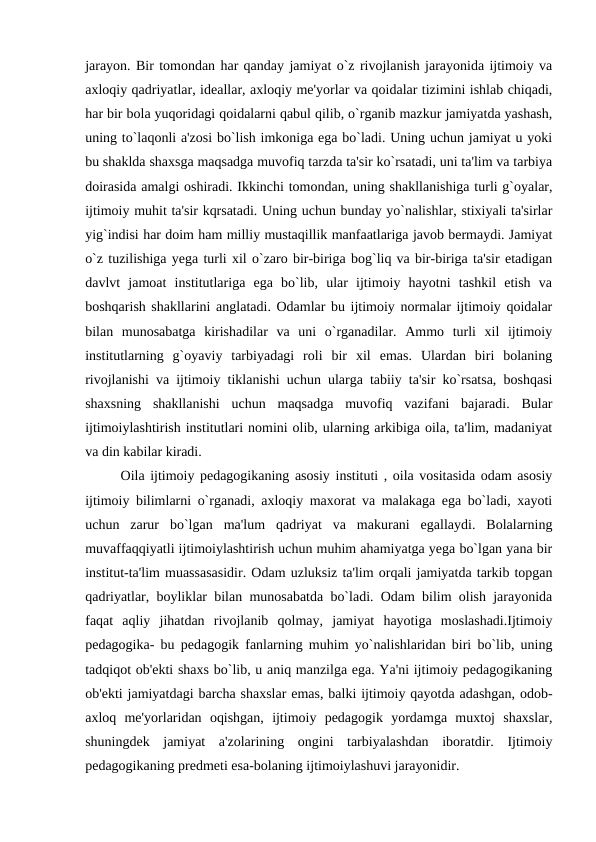 jarayon. Bir tomondan har qanday jamiyat o`z rivojlanish jarayonida ijtimoiy va
axloqiy qadriyatlar, ideallar, axloqiy me'yorlar va qoidalar tizimini ishlab chiqadi,
har bir bola yuqoridagi qoidalarni qabul qilib, o`rganib mazkur jamiyatda yashash,
uning to`laqonli a'zosi bo`lish imkoniga ega bo`ladi. Uning uchun jamiyat u yoki
bu shaklda shaxsga maqsadga muvofiq tarzda ta'sir ko`rsatadi, uni ta'lim va tarbiya
doirasida amalgi oshiradi. Ikkinchi tomondan, uning shakllanishiga turli g`oyalar,
ijtimoiy muhit ta'sir kqrsatadi. Uning uchun bunday yo`nalishlar, stixiyali ta'sirlar
yig`indisi har doim ham milliy mustaqillik manfaatlariga javob bermaydi. Jamiyat
o`z tuzilishiga yega turli xil o`zaro bir-biriga bog`liq va bir-biriga ta'sir etadigan
davlvt  jamoat  institutlariga  ega  bo`lib,  ular  ijtimoiy  hayotni  tashkil  etish  va
boshqarish shakllarini anglatadi. Odamlar bu ijtimoiy normalar ijtimoiy qoidalar
bilan  munosabatga  kirishadilar  va  uni  o`rganadilar.  Ammo  turli  xil  ijtimoiy
institutlarning  g`oyaviy  tarbiyadagi  roli  bir  xil  emas.  Ulardan  biri  bolaning
rivojlanishi va ijtimoiy tiklanishi uchun ularga tabiiy ta'sir ko`rsatsa, boshqasi
shaxsning  shakllanishi  uchun  maqsadga  muvofiq  vazifani  bajaradi.  Bular
ijtimoiylashtirish institutlari nomini olib, ularning arkibiga oila, ta'lim, madaniyat
va din kabilar kiradi.
Oila ijtimoiy pedagogikaning asosiy instituti , oila vositasida odam asosiy
ijtimoiy bilimlarni o`rganadi, axloqiy maxorat va malakaga ega bo`ladi, xayoti
uchun  zarur  bo`lgan  ma'lum  qadriyat  va  makurani  egallaydi.  Bolalarning
muvaffaqqiyatli ijtimoiylashtirish uchun muhim ahamiyatga yega bo`lgan yana bir
institut-ta'lim muassasasidir. Odam uzluksiz ta'lim orqali jamiyatda tarkib topgan
qadriyatlar, boyliklar bilan munosabatda bo`ladi. Odam bilim olish jarayonida
faqat  aqliy  jihatdan  rivojlanib  qolmay,  jamiyat  hayotiga  moslashadi.Ijtimoiy
pedagogika- bu pedagogik fanlarning muhim yo`nalishlaridan biri bo`lib, uning
tadqiqot ob'ekti shaxs bo`lib, u aniq manzilga ega. Ya'ni ijtimoiy pedagogikaning
ob'ekti jamiyatdagi barcha shaxslar emas, balki ijtimoiy qayotda adashgan, odob-
axloq  me'yorlaridan  oqishgan,  ijtimoiy  pedagogik  yordamga  muxtoj  shaxslar,
shuningdek  jamiyat  a'zolarining  ongini  tarbiyalashdan  iboratdir.  Ijtimoiy
pedagogikaning predmeti esa-bolaning ijtimoiylashuvi jarayonidir.
