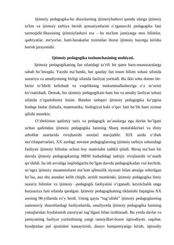 Ijtimoiy pedagogika-bu shaxslarning ijtimoiylashuvi qamda ularga ijtimoiy
ta'lim  va  ijtimoiy  tarbiya  berish  qonuniyatlarini  o`rganuvchi  pedagogika  fani
tarmoqidir.Shaxsning ijtimoiylashuvi esa - bu ma'lum jamiyatga mos bilimlar,
qadriyatlar, me'yorlar, hatti-harakatlar tizimidan iborat ijtimoiy hayotga kirisha
borish jarayonidir.
Ijtimoiy pedagogika tushunchasining mohiyati.
 Ijtimoiy pedagogikaning fan sifatidagi ta’rifi bir qator baxs-munozaralarga
sabab bo’lmoqda. Yaxshi ma’lumki, har qanday fan inson bilimi sohasi sifatida
nazariya va amaliyotning birligi sifatida faoliyat yuritadi. Bu ikki soha doimo bir-
birini  to’ldirib  kelishadi  va  voqelikning  mukammallashuviga  o’z  ta’sirini
ko’rsatishadi. Demak, biz ijtimoiy pedagogikani ham fan va amaliy faoliyat sohasi
sifatida  o’rganishimiz  lozim.  Bundan  tashqari  ijtimoiy  pedagogika  ko’pgina
boshqa fanlar (falsafa, matematika, biologiya) kabi o’quv fani bo’lib ham xizmat
qilishi mumkin.
O’zbekiston qadimiy tarix va pedagogik an’analarga ega davlat bo’lgani
uchun  qadimdan  ijtimoiy  pedagogika  fanining  Sharq  mutafakkirlari  va  diniy
arboblar  asarlarida  rivojlanishi  asoslari  mavjuddir.  XIX  asrda  o’zbek
ma’rifatparvarlari, XX asrdagi novator pedagoglarning ijtimoiy tarbiya sohasidagi
faoliyati ijtimoiy bilimlar uchun boy materialni tashkil qiladi. Biroq ma’lum bir
davrda ijtimoiy pedagogikaning MDH hududidagi tadrijiy rivojlanishi to’xtatib
qo’shildi. bu ish avvaliga inqilobgacha bo’lgan davrda pedagogikadan voz kechish,
so’ngra ijtimoiy muammolarni ma’lum qilmaslik siyosati bilan amalga oshirilgan
bo’lsa, ana shu asosdan kelib chiqib, aytish mumkinki, ijtimoiy pedagogika ilmiy
nazariy bilimlar va ijtimoiy –pedagogik faoliyatini o’rganadi, keyinchalik unga
burjuaziya fani sifatida qaralgan. Ijtimoiy pedagogikaning tiklanishi faqatgina XX
asrning 90-yillarida ro’y berdi. Uning qayta “tug’ulishi” ijtimoiy pedagoglarning
zamonaviy sharoitlardagi faoliyatlarida, amaliyotda ijtimoiy pedagogika fanining
yutuqlaridan foydalanish zaruriyati tug’ilgani bilan izohlanadi. Bu yerda davlat va
jamiyatning faoliyat yuritishining yangi tamoyillari-bozor iqtisodiyoti, raqobat,
byudjetdan  pul  ajratishni  kamaytirish,  dunyo  hamjamiyatiga  kirish,  iqtisodiy
