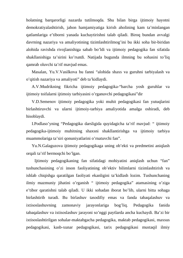 holatning  barqarorligi  nazarda  tutilmoqda.  Shu  bilan  birga  ijtimoiy  hayotni
demokratiyalashtirish,  jahon hamjamiyatiga kirish aholining kam ta’minlangan
qatlamlariga e’tiborni yanada kuchaytirishni talab qiladi. Biroq bundan avvalgi
davrning nazariya va amaliyotining tizimlashtirilmog’ini bu ikki soha bir-biridan
alohida ravishda rivojlanishiga sabab bo’ldi va ijtimoiy pedagogika fan sifatida
shakllanishiga ta’sirini ko’rsatdi. Natijada bugunda ilmning bu sohasini  to’liq
qamrab oluvchi ta’rif mavjud emas.
Masalan, Yu.V.Vasilkova bu fanni “alohida shaxs va guruhni tarbiyalash va
o’qitish nazariya va amaliyoti” deb ta’kidlaydi. 
A.V.Mudrikning  fikricha  ijtimoiy  pedagogika-“barcha  yosh  guruhlar  va
ijtimoiy toifalarni ijtimoiy tarbiyasini o’rganuvchi pedagogikasi”dir
V.D.Semenov ijtimoiy pedagogika yoki muhit pedagogikasi fan yutuqlarini
birlashtiruvchi  va  ularni  ijtimoiy-tarbiya  amaliyotida  amalga  oshiradi,  deb
hisoblaydi.
I.Podlaso’yning “Pedagogika darsligida quyidagicha ta’rif mavjud: “ ijtimoiy
pedagogika-ijtimoiy  muhitning  shaxsni  shakllantirishga  va  ijtimoiy  tarbiya
muammolariga ta’siri qonuniyatlarini o’rnatuvchi fan”.
Yu.N.Galaguzova ijtimoiy pedagogikaga uning ob’ekti va predmetini aniqlash
orqali ta’rif bermoqchi bo’lgan.
 Ijtimoiy  pedagogikaning  fan  sifatidagi  mohiyatini  aniqlash  uchun  “fan”
tushunchasining  o’zi  inson  faoliyatining  ob’ektiv  bilimlarni  tizimlashtirish  va
ishlab chiqishga qaratilgan faoliyati ekanligini ta’kidlash lozim. Tushunchaning
ilmiy  mazmuniy  jihatini  o’rganish  “  ijtimoiy pedagogika”  atamasining  o’ziga
e’tibor qaratishni talab qiladi.  U ikki sohadan iborat bo’lib, ularni bitta sohaga
birlashtirib  turadi.  Bu  birlashuv  tasodifiy  emas  va  fanda  tabaqalashuv  va
ixtisoslashuvning  zamonaviy  jarayonlariga  bog’liq.  Pedagogika  fanida
tabaqalashuv va ixtisoslashuv jarayoni so’nggi paytlarda ancha kuchaydi. Ba’zi bir
ixtisoslashtirilgan sohalar-maktabgacha pedagogika, maktab pedagogikasi, maxsus
pedagogikasi,  kasb-xunar  pedagogikasi,  tarix  pedagogikasi  mustaqil  ilmiy
