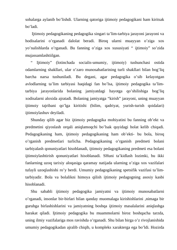 sohalarga aylanib bo’lishdi. Ularning qatoriga ijtimoiy pedagogikani ham kiritsak
bo’ladi.
 Ijtimoiy pedagogikaning pedagogika singari ta’lim-tarbiya jarayoni jarayoni va
hodisalarini  o’rganadi  dalolat  beradi.  Biroq  ularni  muayyan  o’ziga  xos
yo’nalishlarda o’rganadi. Bu fanning o’ziga xos xususiyati “ ijtimoiy” so’zida
mujassamlashtiilgan.
“  Ijtimoiy”  (lotinchada  socialis-umumiy,  ijtimoiy)  tushunchasi  ostida
odamlarning shakllari, ular o’zaro munosabatlarining turli shakllari bilan bog’liq
barcha  narsa  tushuniladi.  Bu  degani,  agar  pedagogika  o’sib  kelayotgan
avlodlarning  ta’lim  tarbiyasi  haqidagi  fan  bo’lsa,  ijtimoiy  pedagogika  ta’lim-
tarbiya  jarayonlarida  bolaning  jamiyatdagi  hayotga  qo’shilishiga  bog’liq
xodisalarni aloxida ajratadi. Bolaning jamiyatga “kirish” jarayoni, uning muayyan
ijtimoiy  tajribani  qo’lga  kiritishi  (bilim,  qadriyat,  yurish-turish  qoidalari)
ijtimoiylashuv deyiladi.
Shunday qilib agar biz ijtimoiy pedagogika mohiyatini bu fanning ob’ekt va
predmetini qiyoslash orqali aniqlamoqchi bo’lsak quyidagi holat kelib chiqadi.
Pedagogikaning  ham,  ijtimoiy  pedagogikaning  ham  ob’ekti-  bu  bola,  biroq
o’rganish  predmetlari  turlicha.  Pedagogikaning  o’rganish  predmeti  bolani
tarbiyalash qonuniyatlari hisoblanadi, ijtimoiy pedagogikaning predmeti esa bolani
ijtimoiylashtirish  qonuniyatlari  hisoblanadi.  SHuni  ta’kidlash  lozimki,  bu  ikki
fanlarning uzoq tarixiy aloqasiga qaramay natijada ularning o’ziga xos vazifalari
tufayli uzoqlashishi ro’y berdi. Umumiy pedagogikaning spetsifik vazifasi ta’lim-
tarbiyadir. Bola va bolalikni himoya qilish ijtimoiy pedagogning asosiy kasbi
hisoblanadi.
Shu  sababli  ijtimoiy  pedagogika  jamiyatni  va  ijtimoiy  munosabatlarni
o’rganadi, insonlar bir-birlari bilan qanday muomalaga kirishishlarini ,nimaga bir
guruhga birlashishlarini va jamiyatning boshqa ijtimoiy masalalarini aniqlashga
harakat  qiladi.  Ijtimoiy  pedagogika  bu  muammolarni  biroz  boshqacha  tarzda,
uning ilmiy vazifalariga mos ravishda o’rganadi. Shu bilan birga o’z rivojlanishida
umumiy pedagogikadan ajralib chiqib, u kompleks xarakterga ega bo’ldi. Hozirda
