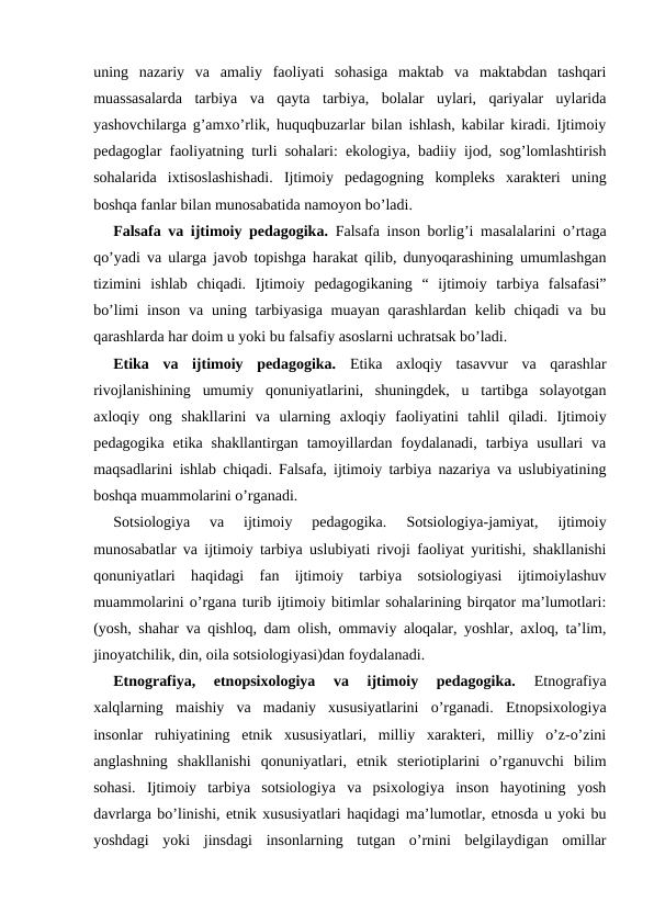 uning  nazariy  va  amaliy  faoliyati  sohasiga  maktab  va  maktabdan  tashqari
muassasalarda  tarbiya  va  qayta  tarbiya,  bolalar  uylari,  qariyalar  uylarida
yashovchilarga g’amxo’rlik, huquqbuzarlar bilan ishlash, kabilar kiradi. Ijtimoiy
pedagoglar faoliyatning turli sohalari: ekologiya, badiiy ijod, sog’lomlashtirish
sohalarida  ixtisoslashishadi.  Ijtimoiy  pedagogning  kompleks  xarakteri  uning
boshqa fanlar bilan munosabatida namoyon bo’ladi.
Falsafa va ijtimoiy pedagogika. Falsafa inson borlig’i masalalarini o’rtaga
qo’yadi va ularga javob topishga harakat qilib, dunyoqarashining umumlashgan
tizimini  ishlab  chiqadi.  Ijtimoiy  pedagogikaning  “  ijtimoiy  tarbiya  falsafasi”
bo’limi  inson va  uning tarbiyasiga  muayan qarashlardan kelib chiqadi  va bu
qarashlarda har doim u yoki bu falsafiy asoslarni uchratsak bo’ladi.
Etika  va  ijtimoiy  pedagogika. Etika  axloqiy  tasavvur  va  qarashlar
rivojlanishining  umumiy  qonuniyatlarini,  shuningdek,  u  tartibga  solayotgan
axloqiy  ong  shakllarini  va  ularning  axloqiy  faoliyatini  tahlil  qiladi.  Ijtimoiy
pedagogika  etika shakllantirgan  tamoyillardan foydalanadi,  tarbiya  usullari  va
maqsadlarini ishlab chiqadi. Falsafa, ijtimoiy tarbiya nazariya va uslubiyatining
boshqa muammolarini o’rganadi.
Sotsiologiya  va  ijtimoiy  pedagogika. 
Sotsiologiya-jamiyat,  ijtimoiy
munosabatlar va ijtimoiy tarbiya uslubiyati rivoji faoliyat yuritishi, shakllanishi
qonuniyatlari  haqidagi  fan  ijtimoiy  tarbiya  sotsiologiyasi  ijtimoiylashuv
muammolarini o’rgana turib ijtimoiy bitimlar sohalarining birqator ma’lumotlari:
(yosh, shahar va qishloq, dam olish, ommaviy aloqalar, yoshlar, axloq, ta’lim,
jinoyatchilik, din, oila sotsiologiyasi)dan foydalanadi.
Etnografiya,  etnopsixologiya  va  ijtimoiy  pedagogika. 
Etnografiya
xalqlarning  maishiy  va  madaniy  xususiyatlarini  o’rganadi.  Etnopsixologiya
insonlar  ruhiyatining  etnik  xususiyatlari,  milliy  xarakteri,  milliy  o’z-o’zini
anglashning  shakllanishi  qonuniyatlari,  etnik  steriotiplarini  o’rganuvchi  bilim
sohasi.  Ijtimoiy  tarbiya  sotsiologiya  va  psixologiya  inson  hayotining  yosh
davrlarga bo’linishi, etnik xususiyatlari haqidagi ma’lumotlar, etnosda u yoki bu
yoshdagi  yoki  jinsdagi  insonlarning  tutgan  o’rnini  belgilaydigan  omillar
