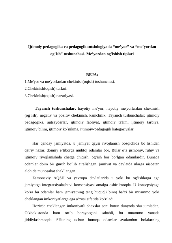 Ijtimoiy pedagogika va pedagogik sotsiologiyada “me’yor” va “me’yordan
og’ish” tushunchasi. Me’yordan og’ishish tiplari
REJA:
1.Me'yor va me'yorlardan chekinish(oqish) tushunchasi.
2.Chekinish(oqish) turlari.
3.Chekinish(oqish) nazariyasi.
 
Tayanch tushunchalar: hayotiy me'yor, hayotiy me'yorlardan chekinish
(og`ish), negativ va pozitiv chekinish, kamchilik. Tayanch tushunchalar: ijtimoiy
pedagogika,  autsayderlar,  ijtimoiy  faoliyat,  ijtimoiy  ta'lim,  ijtimoiy  tarbiya,
ijtimoiy bilim, ijtimoiy ko`nikma, ijtimoiy-pedagogik kategoriyalar. 
Har qanday jamiyatda, u jamiyat qaysi rivojlanish bosqichida bo’lishidan
qat’iy nazar, doimiy e’tiborga muhtoj odamlar bor. Bular o’z jismoniy, ruhiy va
ijtimoiy rivojlanishida chetga  chiqish, og’ish bor  bo’lgan odamlardir. Bunaqa
odamlar doim bir guruh bo’lib ajralishgan, jamiyat va davlatda ularga nisbatan
alohida munosabat shakllangan.
Zamonaviy  AQSH  va  yevropa  davlatlarida  u  yoki  bu  og’ishlarga  ega
jamiyatga integratsiyalashuvi konsepsiyasi amalga oshirilmoqda. U konsepsiyaga
ko’ra bu odamlar ham jamiyatning teng huquqli biroq ba’zi bir muammo yoki
cheklangan imkoniyatlarga ega a’zosi sifatida ko’riladi. 
Hozirda cheklangan imkoniyatli shaxslar soni butun dunyoda shu jumladan,
O’zbekistonda  ham  ortib  borayotgani  sababli,  bu  muammo  yanada
jiddiylashmoqda.  SHuning  uchun  bunaqa  odamlar  avalambor  bolalarning
