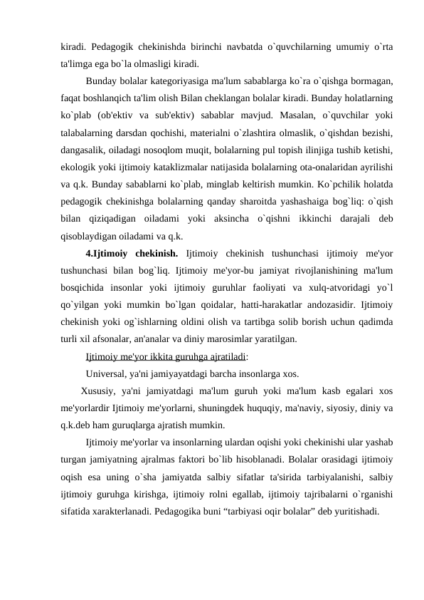 kiradi. Pedagogik chekinishda birinchi navbatda o`quvchilarning umumiy o`rta
ta'limga ega bo`la olmasligi kiradi. 
Bunday bolalar kategoriyasiga ma'lum sabablarga ko`ra o`qishga bormagan,
faqat boshlanqich ta'lim olish Bilan cheklangan bolalar kiradi. Bunday holatlarning
ko`plab  (ob'ektiv  va  sub'ektiv)  sabablar  mavjud.  Masalan,  o`quvchilar  yoki
talabalarning darsdan qochishi, materialni o`zlashtira olmaslik, o`qishdan bezishi,
dangasalik, oiladagi nosoqlom muqit, bolalarning pul topish ilinjiga tushib ketishi,
ekologik yoki ijtimoiy kataklizmalar natijasida bolalarning ota-onalaridan ayrilishi
va q.k. Bunday sabablarni ko`plab, minglab keltirish mumkin. Ko`pchilik holatda
pedagogik chekinishga bolalarning qanday sharoitda yashashaiga bog`liq: o`qish
bilan  qiziqadigan  oiladami  yoki  aksincha  o`qishni  ikkinchi  darajali  deb
qisoblaydigan oiladami va q.k.
4.Ijtimoiy  chekinish. Ijtimoiy  chekinish  tushunchasi  ijtimoiy  me'yor
tushunchasi  bilan  bog`liq.  Ijtimoiy  me'yor-bu  jamiyat  rivojlanishining  ma'lum
bosqichida  insonlar  yoki  ijtimoiy  guruhlar  faoliyati  va  xulq-atvoridagi  yo`l
qo`yilgan yoki mumkin bo`lgan qoidalar, hatti-harakatlar andozasidir. Ijtimoiy
chekinish yoki og`ishlarning oldini olish va tartibga solib borish uchun qadimda
turli xil afsonalar, an'analar va diniy marosimlar yaratilgan.
Ijtimoiy me'yor ikkita guruhga ajratiladi:
Universal, ya'ni jamiyayatdagi barcha insonlarga xos.
Xususiy,  ya'ni  jamiyatdagi  ma'lum  guruh  yoki  ma'lum  kasb  egalari  xos
me'yorlardir Ijtimoiy me'yorlarni, shuningdek huquqiy, ma'naviy, siyosiy, diniy va
q.k.deb ham guruqlarga ajratish mumkin.
Ijtimoiy me'yorlar va insonlarning ulardan oqishi yoki chekinishi ular yashab
turgan jamiyatning ajralmas faktori bo`lib hisoblanadi. Bolalar orasidagi ijtimoiy
oqish  esa  uning  o`sha  jamiyatda  salbiy  sifatlar  ta'sirida  tarbiyalanishi,  salbiy
ijtimoiy guruhga kirishga, ijtimoiy rolni egallab, ijtimoiy tajribalarni o`rganishi
sifatida xarakterlanadi. Pedagogika buni “tarbiyasi oqir bolalar” deb yuritishadi. 
