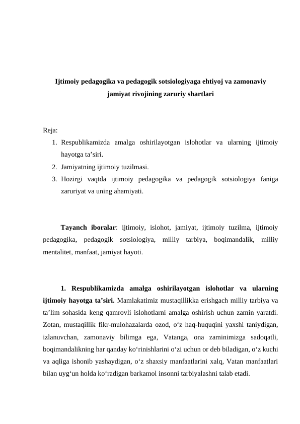 Ijtimoiy pedagogika va pedagogik sotsiologiyaga ehtiyoj va zamonaviy
jamiyat rivojining zaruriy shartlari
Reja:
1. Respublikamizda  amalga  oshirilayotgan  islohotlar  va  ularning  ijtimoiy
hayotga taʼsiri.
2. Jamiyatning ijtimoiy tuzilmasi.
3. Hozirgi  vaqtda  ijtimoiy  pedagogika  va  pedagogik  sotsiologiya  faniga
zaruriyat va uning ahamiyati.
Tayanch  iboralar:  ijtimoiy,  islohot,  jamiyat,  ijtimoiy  tuzilma,  ijtimoiy
pedagogika,  pedagogik  sotsiologiya,  milliy  tarbiya,  boqimandalik,  milliy
mentalitet, manfaat, jamiyat hayoti.
1. Respublikamizda  amalga  oshirilayotgan  islohotlar  va  ularning
ijtimoiy hayotga taʼsiri. Mamlakatimiz mustaqillikka erishgach milliy tarbiya va
taʼlim sohasida keng qamrovli islohotlarni amalga oshirish uchun zamin yaratdi.
Zotan, mustaqillik fikr-mulohazalarda ozod, oʻz haq-huquqini yaxshi taniydigan,
izlanuvchan,  zamonaviy  bilimga  ega,  Vatanga,  ona  zaminimizga  sadoqatli,
boqimandalikning har qanday koʻrinishlarini oʻzi uchun or deb biladigan, oʻz kuchi
va aqliga ishonib yashaydigan, oʻz shaxsiy manfaatlarini xalq, Vatan manfaatlari
bilan uygʻun holda koʻradigan barkamol insonni tarbiyalashni talab etadi.
