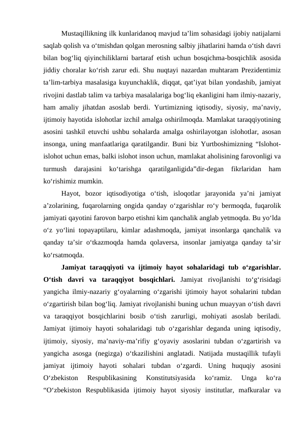 Mustaqillikning ilk kunlaridanoq mavjud taʼlim sohasidagi ijobiy natijalarni
saqlab qolish va oʻtmishdan qolgan merosning salbiy jihatlarini hamda oʻtish davri
bilan bogʻliq qiyinchiliklarni bartaraf etish uchun bosqichma-bosqichlik asosida
jiddiy choralar koʻrish zarur edi. Shu nuqtayi nazardan muhtaram Prezidentimiz
taʼlim-tarbiya masalasiga kuyunchaklik, diqqat, qatʼiyat bilan yondashib, jamiyat
rivojini dastlab talim va tarbiya masalalariga bogʻliq ekanligini ham ilmiy-nazariy,
ham amaliy jihatdan asoslab berdi. Yurtimizning iqtisodiy, siyosiy, maʼnaviy,
ijtimoiy hayotida islohotlar izchil amalga oshirilmoqda. Mamlakat taraqqiyotining
asosini tashkil etuvchi ushbu sohalarda amalga oshirilayotgan islohotlar, asosan
insonga, uning manfaatlariga qaratilgandir. Buni biz Yurtboshimizning “Islohot-
islohot uchun emas, balki islohot inson uchun, mamlakat aholisining farovonligi va
turmush  darajasini  koʻtarishga  qaratilganligida”dir-degan  fikrlaridan  ham
koʻrishimiz mumkin.
Hayot,  bozor  iqtisodiyotiga  oʻtish,  isloqotlar  jarayonida  yaʼni  jamiyat
aʼzolarining, fuqarolarning ongida qanday oʻzgarishlar roʻy bermoqda, fuqarolik
jamiyati qayotini farovon barpo etishni kim qanchalik anglab yetmoqda. Bu yoʻlda
oʻz yoʻlini topayaptilaru, kimlar adashmoqda, jamiyat insonlarga qanchalik va
qanday taʼsir  oʻtkazmoqda hamda qolaversa, insonlar  jamiyatga qanday taʼsir
koʻrsatmoqda.
Jamiyat taraqqiyoti va ijtimoiy hayot sohalaridagi tub oʻzgarishlar.
Oʻtish  davri  va  taraqqiyot  bosqichlari. Jamiyat  rivojlanishi  toʻgʻrisidagi
yangicha ilmiy-nazariy gʻoyalarning oʻzgarishi ijtimoiy hayot sohalarini tubdan
oʻzgartirish bilan bogʻliq. Jamiyat rivojlanishi buning uchun muayyan oʻtish davri
va  taraqqiyot  bosqichlarini  bosib  oʻtish  zarurligi,  mohiyati  asoslab  beriladi.
Jamiyat ijtimoiy hayoti sohalaridagi  tub oʻzgarishlar deganda uning iqtisodiy,
ijtimoiy, siyosiy,  maʼnaviy-maʼrifiy gʻoyaviy asoslarini  tubdan  oʻzgartirish  va
yangicha asosga (negizga) oʻtkazilishini anglatadi. Natijada mustaqillik tufayli
jamiyat  ijtimoiy  hayoti  sohalari  tubdan  oʻzgardi.  Uning  huquqiy  asosini
Oʻzbekiston  Respublikasining  Konstitutsiyasida  koʻramiz.  Unga  koʻra
“Oʻzbekiston  Respublikasida  ijtimoiy  hayot  siyosiy  institutlar,  mafkuralar  va
