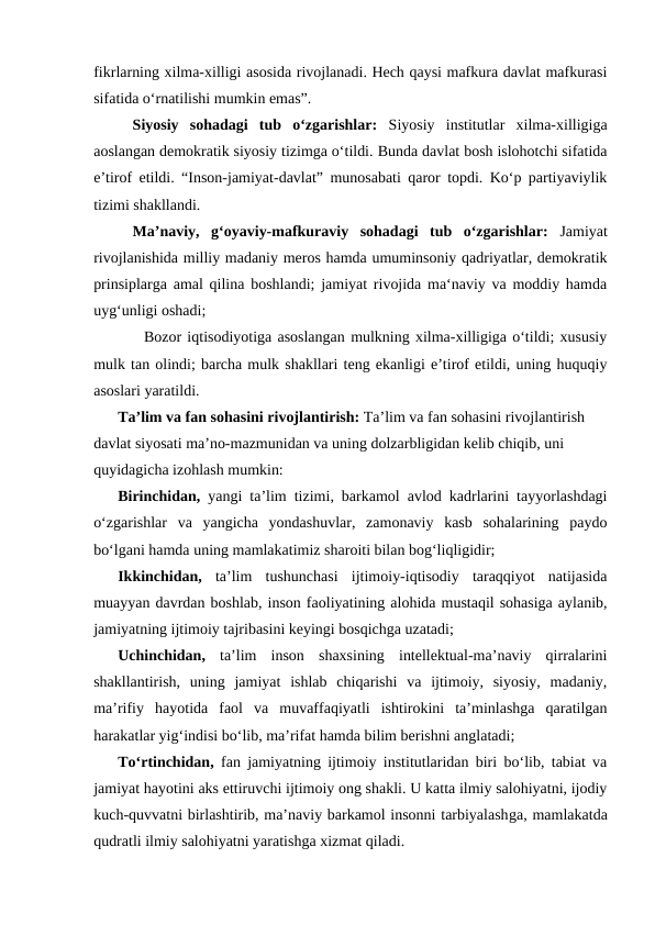 fikrlarning xilma-xilligi asosida rivojlanadi. Hech qaysi mafkura davlat mafkurasi
sifatida oʻrnatilishi mumkin emas”. 
Siyosiy  sohadagi  tub  oʻzgarishlar:  Siyosiy  institutlar  xilma-xilligiga
aoslangan demokratik siyosiy tizimga oʻtildi. Bunda davlat bosh islohotchi sifatida
eʼtirof etildi. “Inson-jamiyat-davlat” munosabati qaror topdi. Koʻp partiyaviylik
tizimi shakllandi. 
Maʼnaviy,  gʻoyaviy-mafkuraviy  sohadagi  tub  oʻzgarishlar:  Jamiyat
rivojlanishida milliy madaniy meros hamda umuminsoniy qadriyatlar, demokratik
prinsiplarga amal qilina boshlandi; jamiyat rivojida maʻnaviy va moddiy hamda
uygʻunligi oshadi; 
  Bozor iqtisodiyotiga asoslangan mulkning xilma-xilligiga oʻtildi; xususiy
mulk tan olindi; barcha mulk shakllari teng ekanligi eʼtirof etildi, uning huquqiy
asoslari yaratildi.
Taʼlim va fan sohasini rivojlantirish: Taʼlim va fan sohasini rivojlantirish 
davlat siyosati maʼno-mazmunidan va uning dolzarbligidan kelib chiqib, uni 
quyidagicha izohlash mumkin: 
Birinchidan, yangi taʼlim tizimi, barkamol avlod kadrlarini tayyorlashdagi
oʻzgarishlar  va  yangicha  yondashuvlar,  zamonaviy  kasb  sohalarining  paydo
boʻlgani hamda uning mamlakatimiz sharoiti bilan bogʻliqligidir; 
Ikkinchidan, taʼlim  tushunchasi  ijtimoiy-iqtisodiy  taraqqiyot  natijasida
muayyan davrdan boshlab, inson faoliyatining alohida mustaqil sohasiga aylanib,
jamiyatning ijtimoiy tajribasini keyingi bosqichga uzatadi; 
Uchinchidan, taʼlim  inson  shaxsining  intellektual-maʼnaviy  qirralarini
shakllantirish,  uning  jamiyat  ishlab  chiqarishi  va  ijtimoiy,  siyosiy,  madaniy,
maʼrifiy  hayotida  faol  va  muvaffaqiyatli  ishtirokini  taʼminlashga  qaratilgan
harakatlar yigʻindisi boʻlib, maʼrifat hamda bilim berishni anglatadi; 
Toʻrtinchidan, fan jamiyatning ijtimoiy institutlaridan biri boʻlib, tabiat va
jamiyat hayotini aks ettiruvchi ijtimoiy ong shakli. U katta ilmiy salohiyatni, ijodiy
kuch-quvvatni birlashtirib, maʼnaviy barkamol insonni tarbiyalashga, mamlakatda
qudratli ilmiy salohiyatni yaratishga xizmat qiladi.
