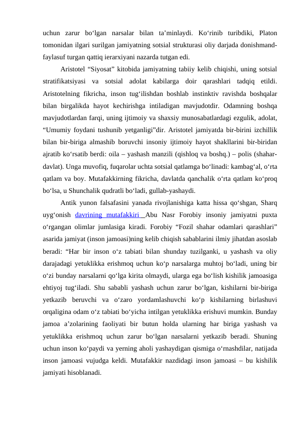 uchun  zarur  boʻlgan  narsalar  bilan  taʼminlaydi.  Koʻrinib  turibdiki,  Platon
tomonidan ilgari surilgan jamiyatning sotsial strukturasi oliy darjada donishmand-
faylasuf turgan qattiq ierarxiyani nazarda tutgan edi.
Aristotel “Siyosat” kitobida jamiyatning tabiiy kelib chiqishi, uning sotsial
stratifikatsiyasi  va  sotsial  adolat  kabilarga  doir  qarashlari  tadqiq  etildi.
Aristotelning fikricha, inson tugʻilishdan boshlab instinktiv ravishda boshqalar
bilan  birgalikda  hayot  kechirishga  intiladigan  mavjudotdir.  Odamning  boshqa
mavjudotlardan farqi, uning ijtimoiy va shaxsiy munosabatlardagi ezgulik, adolat,
“Umumiy foydani tushunib yetganligi”dir. Aristotel jamiyatda bir-birini izchillik
bilan bir-biriga almashib boruvchi insoniy ijtimoiy hayot shakllarini bir-biridan
ajratib koʻrsatib berdi: oila – yashash manzili (qishloq va boshq.) – polis (shahar-
davlat). Unga muvofiq, fuqarolar uchta sotsial qatlamga boʻlinadi: kambagʻal, oʻrta
qatlam va boy. Mutafakkirning fikricha, davlatda qanchalik oʻrta qatlam koʻproq
boʻlsa, u Shunchalik qudratli boʻladi, gullab-yashaydi.
Antik yunon falsafasini yanada rivojlanishiga katta hissa qoʻshgan, Sharq
uygʻonish  davrining  mutafakkiri
 
      Abu  Nasr  Forobiy insoniy  jamiyatni  puxta
oʻrgangan olimlar jumlasiga kiradi. Forobiy “Fozil shahar odamlari qarashlari”
asarida jamiyat (inson jamoasi)ning kelib chiqish sabablarini ilmiy jihatdan asoslab
beradi: “Har bir inson oʻz tabiati bilan shunday tuzilganki, u yashash va oliy
darajadagi yetuklikka erishmoq uchun koʻp narsalarga muhtoj boʻladi, uning bir
oʻzi bunday narsalarni qoʻlga kirita olmaydi, ularga ega boʻlish kishilik jamoasiga
ehtiyoj tugʻiladi. Shu sababli yashash uchun zarur boʻlgan, kishilarni bir-biriga
yetkazib  beruvchi  va  oʻzaro  yordamlashuvchi  koʻp  kishilarning  birlashuvi
orqaligina odam oʻz tabiati boʻyicha intilgan yetuklikka erishuvi mumkin. Bunday
jamoa  aʼzolarining  faoliyati  bir  butun  holda  ularning  har  biriga  yashash  va
yetuklikka erishmoq  uchun  zarur  boʻlgan  narsalarni  yetkazib  beradi. Shuning
uchun inson koʻpaydi va yerning aholi yashaydigan qismiga oʻrnashdilar, natijada
inson jamoasi vujudga keldi. Mutafakkir nazdidagi inson jamoasi – bu kishilik
jamiyati hisoblanadi.
