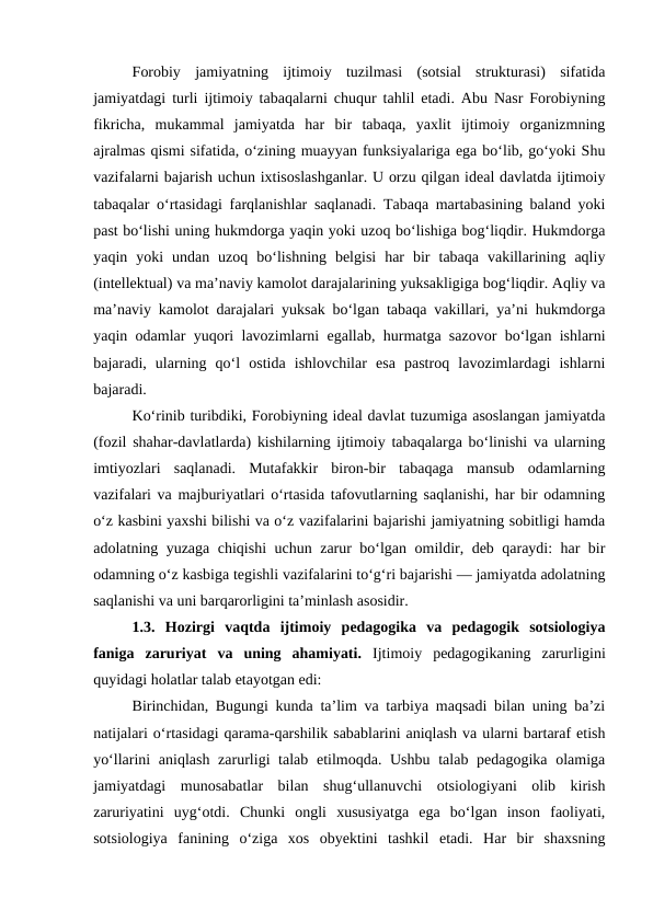 Forobiy  jamiyatning  ijtimoiy  tuzilmasi  (sotsial  strukturasi)  sifatida
jamiyatdagi turli ijtimoiy tabaqalarni chuqur tahlil etadi. Abu Nasr Forobiyning
fikricha,  mukammal  jamiyatda  har  bir  tabaqa,  yaxlit  ijtimoiy  organizmning
ajralmas qismi sifatida, oʻzining muayyan funksiyalariga ega boʻlib, goʻyoki Shu
vazifalarni bajarish uchun ixtisoslashganlar. U orzu qilgan ideal davlatda ijtimoiy
tabaqalar oʻrtasidagi farqlanishlar saqlanadi. Tabaqa martabasining baland yoki
past boʻlishi uning hukmdorga yaqin yoki uzoq boʻlishiga bogʻliqdir. Hukmdorga
yaqin  yoki  undan  uzoq  boʻlishning  belgisi  har  bir  tabaqa  vakillarining  aqliy
(intellektual) va maʼnaviy kamolot darajalarining yuksakligiga bogʻliqdir. Aqliy va
maʼnaviy kamolot darajalari yuksak boʻlgan tabaqa vakillari, yaʼni hukmdorga
yaqin odamlar yuqori lavozimlarni egallab, hurmatga sazovor boʻlgan ishlarni
bajaradi,  ularning  qoʻl  ostida  ishlovchilar  esa  pastroq  lavozimlardagi  ishlarni
bajaradi.
Koʻrinib turibdiki, Forobiyning ideal davlat tuzumiga asoslangan jamiyatda
(fozil shahar-davlatlarda) kishilarning ijtimoiy tabaqalarga boʻlinishi va ularning
imtiyozlari  saqlanadi.  Mutafakkir  biron-bir  tabaqaga  mansub  odamlarning
vazifalari va majburiyatlari oʻrtasida tafovutlarning saqlanishi, har bir odamning
oʻz kasbini yaxshi bilishi va oʻz vazifalarini bajarishi jamiyatning sobitligi hamda
adolatning yuzaga chiqishi uchun zarur boʻlgan omildir, deb qaraydi: har bir
odamning oʻz kasbiga tegishli vazifalarini toʻgʻri bajarishi — jamiyatda adolatning
saqlanishi va uni barqarorligini taʼminlash asosidir.
1.3.  Hozirgi  vaqtda  ijtimoiy  pedagogika  va  pedagogik  sotsiologiya
faniga  zaruriyat  va  uning  ahamiyati.  Ijtimoiy  pedagogikaning  zarurligini
quyidagi holatlar talab etayotgan edi: 
Birinchidan, Bugungi kunda taʼlim va tarbiya maqsadi bilan uning baʼzi
natijalari oʻrtasidagi qarama-qarshilik sabablarini aniqlash va ularni bartaraf etish
yoʻllarini aniqlash zarurligi talab etilmoqda. Ushbu talab pedagogika olamiga
jamiyatdagi  munosabatlar  bilan  shugʻullanuvchi  otsiologiyani  olib  kirish
zaruriyatini  uygʻotdi.  Chunki  ongli  xususiyatga  ega  boʻlgan  inson  faoliyati,
sotsiologiya  fanining  oʻziga  xos  obyektini  tashkil  etadi.  Har  bir  shaxsning
