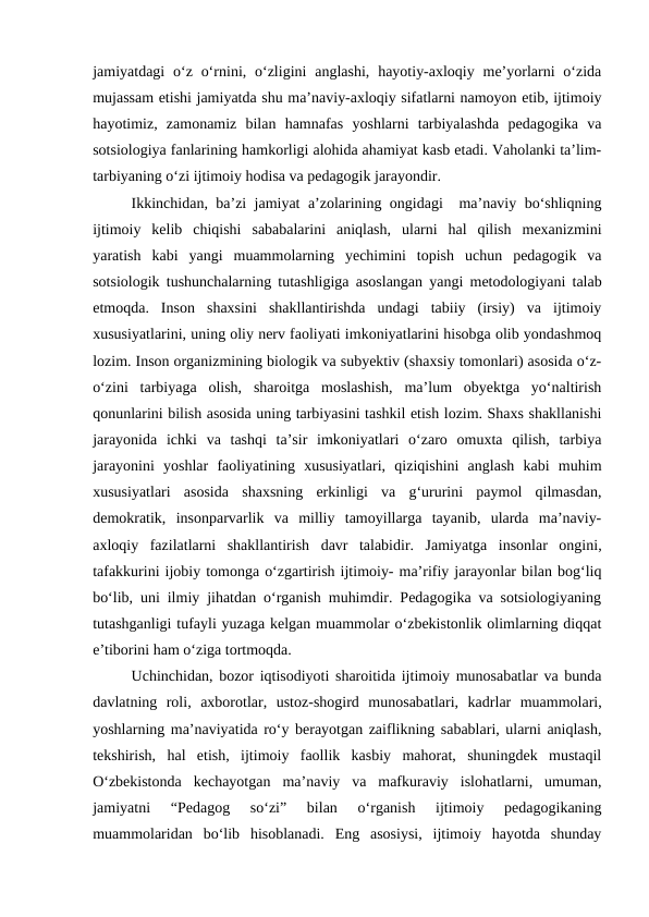 jamiyatdagi  oʻz  oʻrnini, oʻzligini  anglashi,  hayotiy-axloqiy  meʼyorlarni  oʻzida
mujassam etishi jamiyatda shu maʼnaviy-axloqiy sifatlarni namoyon etib, ijtimoiy
hayotimiz,  zamonamiz  bilan  hamnafas  yoshlarni  tarbiyalashda  pedagogika  va
sotsiologiya fanlarining hamkorligi alohida ahamiyat kasb etadi. Vaholanki taʼlim-
tarbiyaning oʻzi ijtimoiy hodisa va pedagogik jarayondir.
Ikkinchidan, baʼzi jamiyat aʼzolarining ongidagi  maʼnaviy boʻshliqning
ijtimoiy  kelib  chiqishi  sababalarini  aniqlash,  ularni  hal  qilish  mexanizmini
yaratish  kabi  yangi  muammolarning  yechimini  topish  uchun  pedagogik  va
sotsiologik tushunchalarning tutashligiga asoslangan yangi metodologiyani talab
etmoqda.  Inson  shaxsini  shakllantirishda  undagi  tabiiy  (irsiy)  va  ijtimoiy
xususiyatlarini, uning oliy nerv faoliyati imkoniyatlarini hisobga olib yondashmoq
lozim. Inson organizmining biologik va subyektiv (shaxsiy tomonlari) asosida oʻz-
oʻzini  tarbiyaga  olish,  sharoitga  moslashish,  maʼlum  obyektga  yoʻnaltirish
qonunlarini bilish asosida uning tarbiyasini tashkil etish lozim. Shaxs shakllanishi
jarayonida  ichki  va  tashqi  taʼsir  imkoniyatlari  oʻzaro  omuxta  qilish,  tarbiya
jarayonini  yoshlar  faoliyatining  xususiyatlari,  qiziqishini  anglash  kabi  muhim
xususiyatlari  asosida  shaxsning  erkinligi  va  gʻururini  paymol  qilmasdan,
demokratik,  insonparvarlik  va  milliy  tamoyillarga  tayanib,  ularda  maʼnaviy-
axloqiy  fazilatlarni  shakllantirish  davr  talabidir.  Jamiyatga  insonlar  ongini,
tafakkurini ijobiy tomonga oʻzgartirish ijtimoiy- maʼrifiy jarayonlar bilan bogʻliq
boʻlib, uni ilmiy jihatdan oʻrganish muhimdir. Pedagogika va sotsiologiyaning
tutashganligi tufayli yuzaga kelgan muammolar oʻzbekistonlik olimlarning diqqat
eʼtiborini ham oʻziga tortmoqda.
Uchinchidan, bozor iqtisodiyoti sharoitida ijtimoiy munosabatlar va bunda
davlatning  roli,  axborotlar,  ustoz-shogird  munosabatlari,  kadrlar  muammolari,
yoshlarning maʼnaviyatida roʻy berayotgan zaiflikning sabablari, ularni aniqlash,
tekshirish,  hal  etish,  ijtimoiy  faollik  kasbiy  mahorat,  shuningdek  mustaqil
Oʻzbekistonda  kechayotgan  maʼnaviy  va  mafkuraviy  islohatlarni,  umuman,
jamiyatni  “Pedagog  soʻzi”  bilan  oʻrganish  ijtimoiy  pedagogikaning
muammolaridan  boʻlib  hisoblanadi.  Eng  asosiysi,  ijtimoiy  hayotda  shunday
