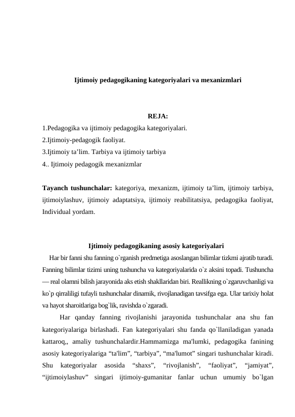 Ijtimoiy pedagogikaning kategoriyalari va mexanizmlari
REJA:
1.Pedagogika va ijtimoiy pedagogika kategoriyalari. 
2.Ijtimoiy-pedagogik faoliyat. 
3.Ijtimoiy ta’lim. Tarbiya va ijtimoiy tarbiya
4.. Ijtimoiy pedagogik mexanizmlar
Tayanch tushunchalar:  kategoriya, mexanizm, ijtimoiy ta’lim, ijtimoiy tarbiya,
ijtimoiylashuv, ijtimoiy adaptatsiya, ijtimoiy reabilitatsiya, pedagogika faoliyat,
Individual yordam.
Ijtimoiy pedagogikaning asosiy kategoriyalari
Har bir fanni shu fanning o`rganish predmetiga asoslangan bilimlar tizkmi ajratib turadi.
Fanning bilimlar tizimi uning tushuncha va kategoriyalarida o`z aksini topadi. Tushuncha
— real olamni bilish jarayonida aks etish shakllaridan biri. Reallikning o`zgaruvchanligi va
ko`p qirraliligi tufayli tushunchalar dinamik, rivojlanadigan tavsifga ega. Ular tarixiy holat
va hayot sharoitlariga bog`lik, ravishda o`zgaradi.
Har  qanday  fanning  rivojlanishi  jarayonida  tushunchalar  ana  shu  fan
kategoriyalariga birlashadi. Fan kategoriyalari shu fanda qo`llaniladigan yanada
kattaroq,,  amaliy  tushunchalardir.Hammamizga  ma'lumki,  pedagogika  fanining
asosiy kategoriyalariga “ta'lim”, “tarbiya”, “ma'lumot” singari tushunchalar kiradi.
Shu  kategoriyalar  asosida  “shaxs”,  “rivojlanish”,  “faoliyat”,  “jamiyat”,
“ijtimoiylashuv”  singari  ijtimoiy-gumanitar  fanlar  uchun  umumiy  bo`lgan
