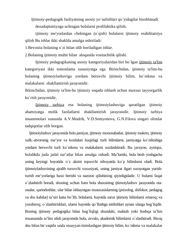 Ijtimoiy-pedagogik faoliyatning asosiy yo`nalishlari qo`yidagilar hisoblanadi.
dezadaptatsiyaga uchragan bolalarni profilaktika qilish,
ijtimoiy me'yorlardan chekingan (o`qish)  bolalarni  ijtimoiy reabilitatsiya
qilish Bu ishlar ikki shaklda amalga oshiriladi:
1.Bevosita bolaning o`zi bilan olib boriladigan ishlar.
2.Bolaning ijtimoiy muhit bilan  aloqasida vositachilik qilishi.
Ijtimoiy pedagogikaning asosiy kategoriyalaridan biri bo`lgan ijtimoiy ta'lim
kategoriyasi  ikki  tomonlama  xususiyatga  ega.  Birinchidan,  ijtimoiy  ta'lim-bu
bolaning  ijtimoiylashuviga  yordam  beruvchi  ijtimoiy  bilim,  ko`nikma  va
malakalarni  shakllantirish jarayonidir. 
Ikkinchidan, ijtimoiy ta'lim-bu ijtimoiy soqada ishlash uchun maxsus tayyorgarlik
ko`rish jarayonidir.
Ijtimoiy  tarbiya esa  bolaning  ijtimoiylashuviga  qaratilgan  ijtimoiy
ahamiyatga  molik  fazilatlarni  shakllantirish  jarayonidir.  Ijtimoiy  tarbiya
muammolari xususida A.V.Mudrik, V.D.Semyonova, G.N.Filova singari olimlar
tadqiqotlar olib borgan.
Ijtimoiylashuv jarayonida bola jamiyat, ijtimoiy munosabatlar, ijtimoiy makrm, ijtimoiy
xulk.-atvorning me’yor va koidalari  haqidagi turli bilimlarni, jamiyatga ko`nikishiga
yordam beruvchi turli ko`nikma va malakalarni uuzlashtiradi. Bu jarayon,  ayniqsa,
bolalikda juda jadal sur’atlar bilan  amalga oshadi. Ma’lumki, bola besh yoshgacha
uning keyingi  hayotida  o`z aksini topuvchi nihoyatda ko`p bilimlarni oladi. Bola
ijtimoiylashuvining ajralib turuvchi xususiyati, uning jamiyat ilgari surayotgan yurish-
turish me’yorlariga baxo berishi va nazorat  qilishining  qiyinligidadir.  U bularni faqat
o`zlashtirib boradi, shuning uchun ham bola shaxsining ijtimoiylashuv jarayonida ota-
onalar, qarindoshlar, ular bilan ishlayotgan mutaxasislarning (psixolog, shifokor, pedagog
va shu kabilar) ta’siri katta bo`lib, bolalarni, hayotda zarur ijtimoiy bilimlarni ertaroq; va
yaxshiroq; o`zlashtirishlari, ularni hayotda qo`llashga intilishlari aynan ularga bog`liqdir.
Buning ijtimoiy pedagogika bilan bog`liqligi shundaki, maktab yoki boshqa ta’lim
muassasida ta’lim olish jarayonida bola, avvalo, akademik bilimlarni o`zlashtiradi. Biroq
shu bilan bir vaqtda unda muayyan tizimlashgan ijtimoiy bilim, ko`nikma va malakalar
