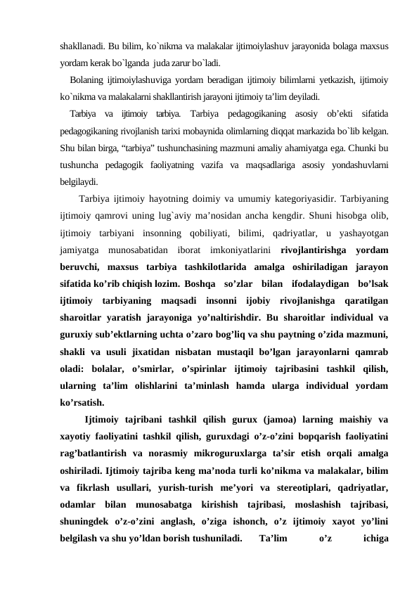 shakllanadi. Bu bilim, ko`nikma va malakalar ijtimoiylashuv jarayonida bolaga maxsus
yordam kerak bo`lganda  juda zarur bo`ladi.
Bolaning ijtimoiylashuviga yordam beradigan ijtimoiy bilimlarni yetkazish, ijtimoiy
ko`nikma va malakalarni shakllantirish jarayoni ijtimoiy ta’lim deyiladi.
Tarbiya  va  ijtimoiy  tarbiya.  Tarbiya  pedagogikaning  asosiy  ob’ekti  sifatida
pedagogikaning rivojlanish tarixi mobaynida olimlarning diqqat markazida bo`lib kelgan.
Shu bilan birga, “tarbiya” tushunchasining mazmuni amaliy ahamiyatga ega. Chunki bu
tushuncha  pedagogik  faoliyatning  vazifa  va  maqsadlariga  asosiy  yondashuvlarni
belgilaydi.
Tarbiya ijtimoiy  hayotning doimiy va  umumiy kategoriyasidir. Tarbiyaning
ijtimoiy qamrovi  uning lug`aviy ma’nosidan ancha kengdir. Shuni  hisobga olib,
ijtimoiy  tarbiyani  insonning  qobiliyati,  bilimi,  qadriyatlar,  u yashayotgan
jamiyatga  munosabatidan  iborat  imkoniyatlarini  rivojlantirishga  yordam
beruvchi,  maxsus  tarbiya  tashkilotlarida  amalga  oshiriladigan  jarayon
sifatida ko’rib chiqish lozim. Boshqa  so’zlar  bilan  ifodalaydigan  bo’lsak
ijtimoiy  tarbiyaning  maqsadi  insonni  ijobiy  rivojlanishga  qaratilgan
sharoitlar yaratish jarayoniga yo’naltirishdir. Bu sharoitlar individual va
guruxiy sub’ektlarning uchta o’zaro bog’liq va shu paytning o’zida mazmuni,
shakli  va  usuli  jixatidan  nisbatan  mustaqil  bo’lgan  jarayonlarni  qamrab
oladi:  bolalar,  o’smirlar,  o’spirinlar  ijtimoiy  tajribasini  tashkil  qilish,
ularning  ta’lim  olishlarini  ta’minlash  hamda  ularga  individual  yordam
ko’rsatish. 
Ijtimoiy  tajribani  tashkil  qilish  gurux  (jamoa)  larning  maishiy  va
xayotiy faoliyatini tashkil qilish, guruxdagi o’z-o’zini bopqarish faoliyatini
rag’batlantirish  va  norasmiy  mikroguruxlarga  ta’sir  etish  orqali  amalga
oshiriladi. Ijtimoiy tajriba keng ma’noda turli ko’nikma va malakalar, bilim
va  fikrlash  usullari,  yurish-turish  me’yori  va  stereotiplari,  qadriyatlar,
odamlar  bilan  munosabatga  kirishish  tajribasi,  moslashish  tajribasi,
shuningdek  o’z-o’zini  anglash,  o’ziga  ishonch,  o’z  ijtimoiy  xayot  yo’lini
belgilash va shu yo’ldan borish tushuniladi. 
Ta’lim
 
o’z
 
ichiga
