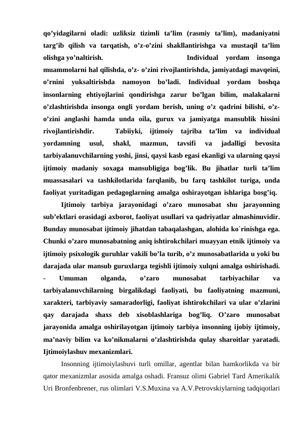 qo’yidagilarni  oladi:  uzliksiz  tizimli  ta’lim  (rasmiy  ta’lim),  madaniyatni
targ’ib  qilish  va  tarqatish,  o’z-o’zini  shakllantirishga  va  mustaqil  ta’lim
olishga yo’naltirish. 
Individual  yordam  insonga
muammolarni hal qilishda, o’z- o’zini rivojlantirishda, jamiyatdagi mavqeini,
o’rnini  yuksaltirishda  namoyon  bo’ladi.  Individual  yordam  boshqa
insonlarning  ehtiyojlarini  qondirishga  zarur  bo’lgan  bilim,  malakalarni
o’zlashtirishda insonga ongli yordam berish, uning o’z qadrini bilishi, o’z-
o’zini  anglashi  hamda  unda  oila,  gurux  va  jamiyatga  mansublik  hissini
rivojlantirishdir. 
Tabiiyki,  ijtimoiy  tajriba  ta’lim  va  individual
yordamning  usul,  shakl,  mazmun,  tavsifi  va  jadalligi  bevosita
tarbiyalanuvchilarning yoshi, jinsi, qaysi kasb egasi ekanligi va ularning qaysi
ijtimoiy  madaniy  soxaga  mansubligiga  bog’lik.  Bu  jihatlar  turli  ta’lim
muassasalari  va  tashkilotlarida  farqlanib,  bu  farq  tashkilot  turiga,  unda
faoliyat yuritadigan pedagoglarning amalga oshirayotgan ishlariga bosg’iq. 
Ijtimoiy  tarbiya  jarayonidagi  o’zaro  munosabat  shu  jarayonning
sub’ektlari orasidagi axborot, faoliyat usullari va qadriyatlar almashinuvidir.
Bunday munosabat ijtimoiy jihatdan tabaqalashgan, alohida ko`rinishga ega.
Chunki o’zaro munosabatning aniq ishtirokchilari muayyan etnik ijtimoiy va
ijtimoiy psixologik guruhlar vakili bo’la turib, o’z munosabatlarida u yoki bu
darajada ular mansub guruxlarga tegishli ijtimoiy xulqni amalga oshirishadi.
-
 
Umuman
 
olganda,
 
o’zaro
 
munosabat
 
tarbiyachilar
 
va
tarbiyalanuvchilarning  birgalikdagi  faoliyati,  bu  faoliyatning  mazmuni,
xarakteri, tarbiyaviy samaradorligi, faoliyat ishtirokchilari va ular o’zlarini
qay  darajada  shaxs  deb  xisoblashlariga  bog’liq.  O’zaro  munosabat
jarayonida amalga oshirilayotgan ijtimoiy tarbiya insonning ijobiy ijtimoiy,
ma’naviy bilim va ko’nikmalarni o’zlashtirishda qulay sharoitlar yaratadi.
Ijtimoiylashuv mexanizmlari.
Insonning ijtimoiylashuvi turli omillar, agentlar bilan hamkorlikda va bir
qator mexanizmlar asosida amalga oshadi. Fransuz olimi Gabriel Tard Amerikalik
Uri Bronfenbrener, rus olimlari V.S.Muxina va A.V.Petrovskiylarning tadqiqotlari
