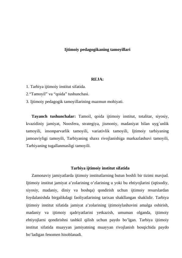 Ijtimoiy pedagogikaning tamoyillari
REJA:
1. Tarbiya ijtimoiy institut sifatida.
2.“Tamoyil” va “qoida” tushunchasi. 
3. Ijtimoiy pedagogik tamoyillarining mazmun mohiyati.
Tayanch  tushunchalar:  Tamoil,  qoida  ijtimoiy  institut,  totalitar,  siyosiy,
kvazidiniy  jamiyat, Noosfera,  strategiya,  jismoniy,  madaniyat  bilan  uyg`unlik
tamoyili,  insonparvarlik  tamoyili,  variativlik  tamoyili,  Ijtimoiy  tarbiyaning
jamoaviyligi tamoyili, Tarbiyaning shaxs rivojlanishiga markazlashuvi tamoyili,
Tarbiyaning tugallanmasligi tamoyili.
Tarbiya ijtimoiy institut sifatida
Zamonaviy jamiyatlarda ijtimoiy institutlarning butun boshli bir tizimi mavjud.
Ijtimoiy institut jamiyat a’zolarining o’zlarining u yoki bu ehtiyojlarini (iqtisodiy,
siyosiy,  madaniy,  diniy  va  boshqa)  qondirish  uchun  ijtimoiy  resurslardan
foydalanishda birgalikdagi faoliyatlarining tarixan shakllangan shaklidir. Tarbiya
ijtimoiy institut sifatida jamiyat a’zolarining ijtimoiylashuvini amalga oshirish,
madaniy  va  ijtimoiy  qadriyatlarini  yetkazish,  umuman  olganda,  ijtimoiy
ehtiyojlarni  qondirishni  tashkil  qilish  uchun  paydo  bo’lgan.  Tarbiya  ijtimoiy
institut  sifatida  muayyan  jamiyatning  muayyan  rivojlanish  bosqichida  paydo
bo’ladigan fenomen hisoblanadi.
