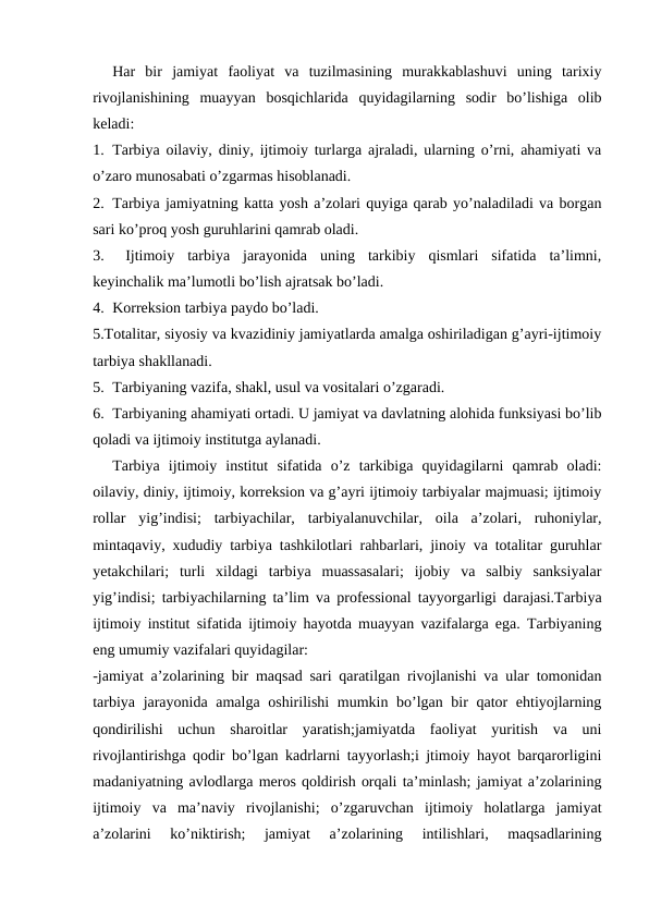 Har  bir  jamiyat  faoliyat  va  tuzilmasining  murakkablashuvi  uning  tarixiy
rivojlanishining  muayyan  bosqichlarida  quyidagilarning  sodir  bo’lishiga  olib
keladi:
1. Tarbiya oilaviy, diniy, ijtimoiy turlarga ajraladi, ularning o’rni, ahamiyati va
o’zaro munosabati o’zgarmas hisoblanadi.
2. Tarbiya jamiyatning katta yosh a’zolari quyiga qarab yo’naladiladi va borgan
sari ko’proq yosh guruhlarini qamrab oladi.
3.  Ijtimoiy  tarbiya  jarayonida  uning  tarkibiy  qismlari  sifatida  ta’limni,
keyinchalik ma’lumotli bo’lish ajratsak bo’ladi.
4. Korreksion tarbiya paydo bo’ladi.
5.Totalitar, siyosiy va kvazidiniy jamiyatlarda amalga oshiriladigan g’ayri-ijtimoiy
tarbiya shakllanadi.
5. Tarbiyaning vazifa, shakl, usul va vositalari o’zgaradi.
6. Tarbiyaning ahamiyati ortadi. U jamiyat va davlatning alohida funksiyasi bo’lib
qoladi va ijtimoiy institutga aylanadi. 
Tarbiya  ijtimoiy  institut  sifatida  o’z  tarkibiga  quyidagilarni  qamrab  oladi:
oilaviy, diniy, ijtimoiy, korreksion va g’ayri ijtimoiy tarbiyalar majmuasi; ijtimoiy
rollar  yig’indisi;  tarbiyachilar,  tarbiyalanuvchilar,  oila  a’zolari,  ruhoniylar,
mintaqaviy, xududiy tarbiya tashkilotlari rahbarlari, jinoiy va totalitar guruhlar
yetakchilari;  turli  xildagi  tarbiya  muassasalari;  ijobiy  va  salbiy  sanksiyalar
yig’indisi; tarbiyachilarning ta’lim va professional tayyorgarligi darajasi.Tarbiya
ijtimoiy institut sifatida ijtimoiy hayotda muayyan vazifalarga ega. Tarbiyaning
eng umumiy vazifalari quyidagilar:
-jamiyat a’zolarining bir maqsad sari qaratilgan rivojlanishi va ular tomonidan
tarbiya jarayonida amalga oshirilishi mumkin bo’lgan bir qator ehtiyojlarning
qondirilishi  uchun  sharoitlar  yaratish;jamiyatda  faoliyat  yuritish  va  uni
rivojlantirishga qodir bo’lgan kadrlarni tayyorlash;i jtimoiy hayot barqarorligini
madaniyatning avlodlarga meros qoldirish orqali ta’minlash; jamiyat a’zolarining
ijtimoiy  va  ma’naviy  rivojlanishi;  o’zgaruvchan  ijtimoiy  holatlarga  jamiyat
a’zolarini  ko’niktirish;  jamiyat  a’zolarining  intilishlari,  maqsadlarining
