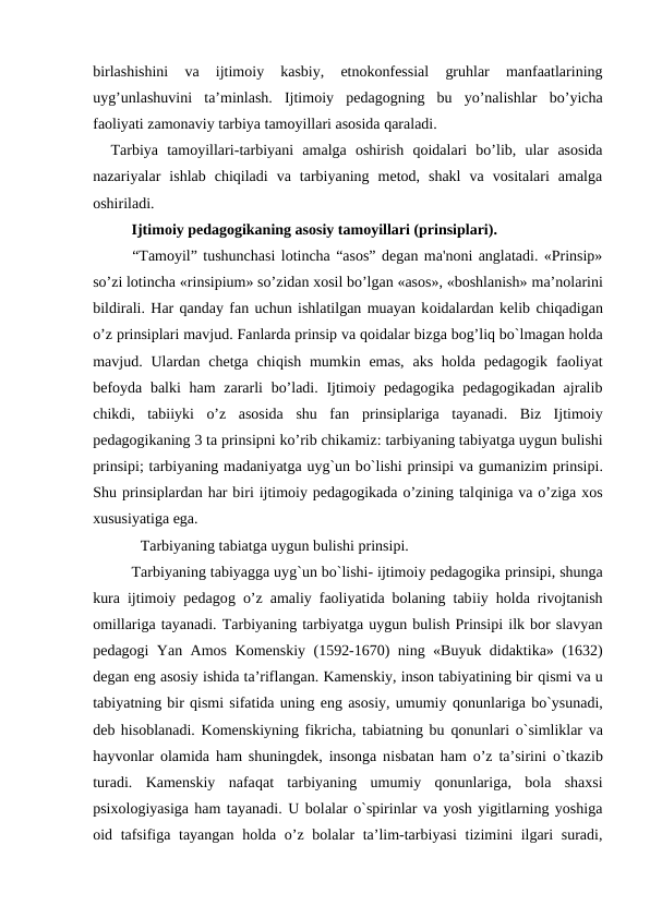 birlashishini  va  ijtimoiy  kasbiy,  etnokonfessial  gruhlar  manfaatlarining
uyg’unlashuvini  ta’minlash.  Ijtimoiy  pedagogning  bu  yo’nalishlar  bo’yicha
faoliyati zamonaviy tarbiya tamoyillari asosida qaraladi.
  Tarbiya  tamoyillari-tarbiyani  amalga  oshirish  qoidalari  bo’lib,  ular  asosida
nazariyalar  ishlab  chiqiladi  va  tarbiyaning  metod,  shakl  va  vositalari  amalga
oshiriladi.
Ijtimoiy pedagogikaning asosiy tamoyillari (prinsiplari). 
“Tamoyil” tushunchasi lotincha “asos” degan ma'noni anglatadi. «Prinsip»
so’zi lotincha «rinsipium» so’zidan xosil bo’lgan «asos», «boshlanish» ma’nolarini
bildirali. Har qanday fan uchun ishlatilgan muayan koidalardan kelib chiqadigan
o’z prinsiplari mavjud. Fanlarda prinsip va qoidalar bizga bog’liq bo`lmagan holda
mavjud. Ulardan chetga  chiqish  mumkin emas,  aks  holda  pedagogik  faoliyat
befoyda balki  ham  zararli  bo’ladi. Ijtimoiy pedagogika pedagogikadan ajralib
chikdi,  tabiiyki  o’z  asosida  shu  fan  prinsiplariga  tayanadi.  Biz  Ijtimoiy
pedagogikaning 3 ta prinsipni ko’rib chikamiz: tarbiyaning tabiyatga uygun bulishi
prinsipi; tarbiyaning madaniyatga uyg`un bo`lishi prinsipi va gumanizim prinsipi.
Shu prinsiplardan har biri ijtimoiy pedagogikada o’zining talqiniga va o’ziga xos
xususiyatiga ega.
 Tarbiyaning tabiatga uygun bulishi prinsipi.
Tarbiyaning tabiyagga uyg`un bo`lishi- ijtimoiy pedagogika prinsipi, shunga
kura ijtimoiy pedagog o’z amaliy faoliyatida bolaning tabiiy holda rivojtanish
omillariga tayanadi. Tarbiyaning tarbiyatga uygun bulish Prinsipi ilk bor slavyan
pedagogi Yan Amos Komenskiy (1592-1670) ning «Buyuk didaktika» (1632)
degan eng asosiy ishida ta’riflangan. Kamenskiy, inson tabiyatining bir qismi va u
tabiyatning bir qismi sifatida uning eng asosiy, umumiy qonunlariga bo`ysunadi,
deb hisoblanadi. Komenskiyning fikricha, tabiatning bu qonunlari  o`simliklar va
hayvonlar olamida ham shuningdek, insonga nisbatan ham o’z ta’sirini  o`tkazib
turadi.  Kamenskiy  nafaqat  tarbiyaning  umumiy  qonunlariga,  bola  shaxsi
psixologiyasiga ham tayanadi. U bolalar o`spirinlar va yosh yigitlarning yoshiga
oid tafsifiga tayangan holda o’z bolalar  ta’lim-tarbiyasi  tizimini  ilgari suradi,
