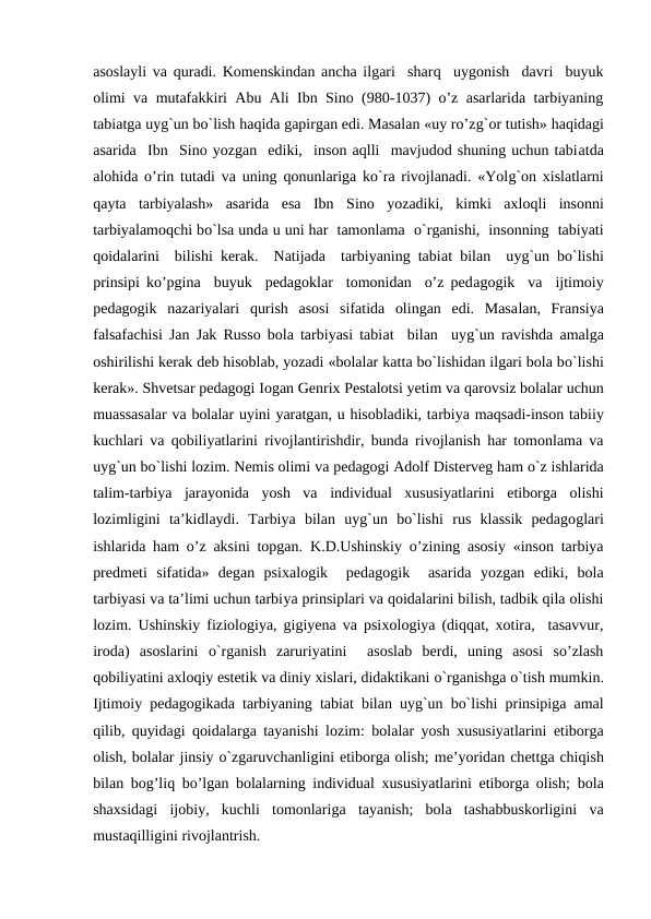 asoslayli va  quradi. Komenskindan ancha ilgari  sharq  uygonish  davri  buyuk
olimi va mutafakkiri Abu Ali Ibn Sino (980-1037) o’z asarlarida tarbiyaning
tabiatga uyg`un bo`lish haqida gapirgan edi. Masalan «uy ro’zg`or tutish» haqidagi
asarida  Ibn  Sino yozgan  ediki,  inson aqlli  mavjudod shuning uchun tabiatda
alohida o’rin tutadi va uning  qonunlariga ko`ra rivojlanadi. «Yolg`on xislatlarni
qayta  tarbiyalash»  asarida  esa  Ibn  Sino  yozadiki,  kimki  axloqli insonni
tarbiyalamoqchi bo`lsa unda u uni har  tamonlama  o`rganishi,  insonning  tabiyati
qoidalarini  bilishi kerak.  Natijada  tarbiyaning tabiat bilan  uyg`un bo`lishi
prinsipi  ko’pgina  buyuk  pedagoklar  tomonidan  o’z pedagogik  va  ijtimoiy
pedagogik  nazariyalari  qurish  asosi  sifatida  olingan  edi.  Masalan,  Fransiya
falsafachisi Jan Jak Russo bola tarbiyasi tabiat  bilan  uyg`un ravishda amalga
oshirilishi kerak deb hisoblab, yozadi «bolalar katta bo`lishidan ilgari bola bo`lishi
kerak». Shvetsar pedagogi Iogan Genrix Pestalotsi yetim va qarovsiz bolalar uchun
muassasalar va bolalar uyini yaratgan, u hisobladiki, tarbiya maqsadi-inson tabiiy
kuchlari va  qobiliyatlarini rivojlantirishdir, bunda rivojlanish har tomonlama va
uyg`un bo`lishi lozim. Nemis olimi va pedagogi Adolf Disterveg ham o`z ishlarida
talim-tarbiya  jarayonida  yosh  va  individual  xususiyatlarini  etiborga  olishi
lozimligini ta’kidlaydi.  Tarbiya  bilan  uyg`un  bo`lishi  rus  klassik  pedagoglari
ishlarida ham o’z aksini topgan.  K.D.Ushinskiy o’zining asosiy «inson tarbiya
predmeti sifatida»  degan  psixalogik   pedagogik   asarida  yozgan  ediki,  bola
tarbiyasi va ta’limi uchun tarbiya prinsiplari va qoidalarini bilish, tadbik qila olishi
lozim. Ushinskiy fiziologiya, gigiyena va psixologiya (diqqat, xotira,  tasavvur,
iroda)  asoslarini  o`rganish  zaruriyatini   asoslab  berdi,  uning  asosi  so’zlash
qobiliyatini axloqiy estetik va diniy xislari, didaktikani o`rganishga o`tish mumkin.
Ijtimoiy pedagogikada tarbiyaning tabiat bilan uyg`un bo`lishi prinsipiga amal
qilib, quyidagi qoidalarga tayanishi lozim:  bolalar yosh xususiyatlarini etiborga
olish, bolalar jinsiy o`zgaruvchanligini etiborga olish; me’yoridan chettga chiqish
bilan bog’liq bo’lgan bolalarning individual xususiyatlarini etiborga olish; bola
shaxsidagi  ijobiy,  kuchli  tomonlariga tayanish;  bola  tashabbuskorligini  va
mustaqilligini rivojlantrish.
