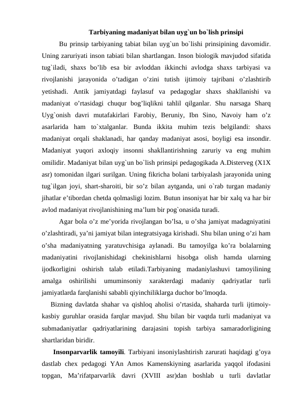 Tarbiyaning madaniyat bilan uyg`un bo`lish prinsipi
Bu prinsip tarbiyaning tabiat bilan uyg`un bo`lishi prinsipining davomidir.
Uning zaruriyati inson tabiati bilan shartlangan. Inson biologik mavjudod sifatida
tug`iladi,  shaxs  bo’lib  esa  bir  avloddan  ikkinchi  avlodga  shaxs  tarbiyasi  va
rivojlanishi  jarayonida  o’tadigan  o’zini  tutish  ijtimoiy  tajribani  o’zlashtirib
yetishadi.  Antik  jamiyatdagi  faylasuf  va  pedagoglar  shaxs  shakllanishi  va
madaniyat  o’rtasidagi  chuqur  bog’liqlikni  tahlil  qilganlar.  Shu  narsaga  Sharq
Uyg`onish  davri  mutafakirlari  Farobiy,  Beruniy,  Ibn  Sino,  Navoiy  ham  o’z
asarlarida  ham  to`xtalganlar.  Bunda ikkita muhim tezis belgilandi:  shaxs
madaniyat orqali shaklanadi,  har qanday madaniyat asosi,  boyligi esa insondir.
Madaniyat  yuqori  axloqiy  insonni  shakllantirishning  zaruriy  va  eng  muhim
omilidir. Madaniyat bilan uyg`un bo`lish prinsipi pedagogikada A.Disterveg (X1X
asr) tomonidan ilgari surilgan. Uning fikricha bolani tarbiyalash jarayonida uning
tug`ilgan joyi, shart-sharoiti, bir so’z bilan aytganda, uni o`rab turgan madaniy
jihatlar e’tibordan chetda qolmasligi lozim. Butun insoniyat har bir xalq va har bir
avlod madaniyat rivojlanishining ma’lum bir pog`onasida turadi.
Agar bola o’z me’yorida rivojlangan bo’lsa, u o’sha jamiyat madagniyatini
o’zlashtiradi, ya’ni jamiyat bilan integratsiyaga kirishadi. Shu bilan uning o’zi ham
o’sha  madaniyatning  yaratuvchisiga  aylanadi.  Bu  tamoyilga  ko’ra  bolalarning
madaniyatini  rivojlanishidagi  chekinishlarni  hisobga  olish  hamda  ularning
ijodkorligini  oshirish  talab  etiladi.Tarbiyaning  madaniylashuvi  tamoyilining
amalga  oshirilishi  umuminsoniy  xarakterdagi  madaniy  qadriyatlar  turli
jamiyatlarda farqlanishi sababli qiyinchiliklarga duchor bo’lmoqda.
Bizning davlatda shahar va qishloq aholisi o’rtasida, shaharda turli ijtimoiy-
kasbiy guruhlar orasida farqlar mavjud.  Shu bilan bir vaqtda turli madaniyat va
submadaniyatlar  qadriyatlarining  darajasini  topish  tarbiya  samaradorligining
shartlaridan biridir.
 Insonparvarlik tamoyili. Tarbiyani insoniylashtirish zarurati haqidagi g’oya
dastlab chex pedagogi YAn Amos Kamenskiyning asarlarida yaqqol ifodasini
topgan,  Ma’rifatparvarlik  davri  (XVIII  asr)dan  boshlab  u  turli  davlatlar
