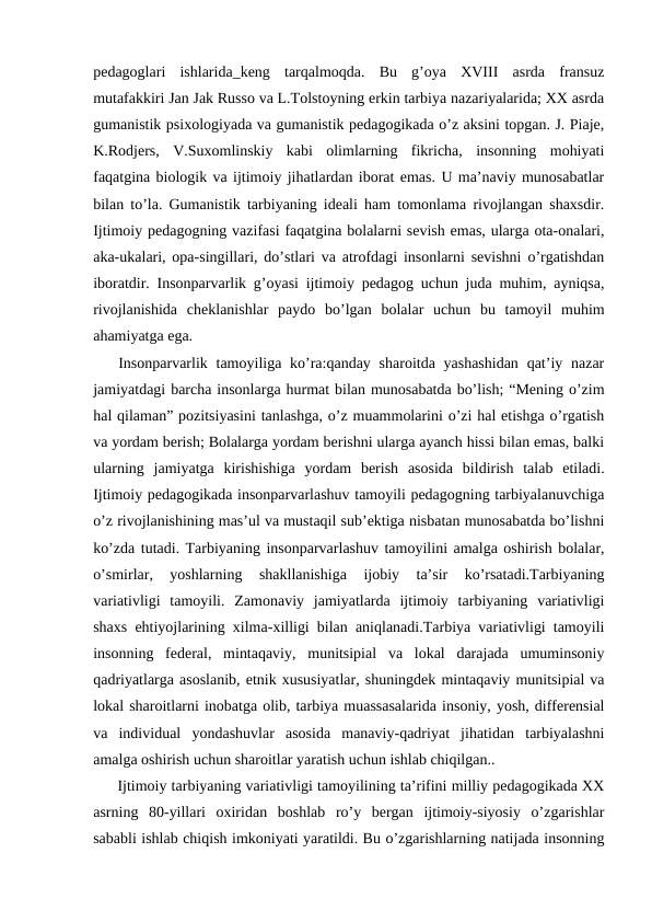 pedagoglari  ishlarida_keng  tarqalmoqda.  Bu  g’oya  XVIII  asrda  fransuz
mutafakkiri Jan Jak Russo va L.Tolstoyning erkin tarbiya nazariyalarida; XX asrda
gumanistik psixologiyada va gumanistik pedagogikada o’z aksini topgan. J. Piaje,
K.Rodjers,  V.Suxomlinskiy  kabi  olimlarning  fikricha,  insonning  mohiyati
faqatgina biologik va ijtimoiy jihatlardan iborat emas. U ma’naviy munosabatlar
bilan to’la. Gumanistik tarbiyaning ideali ham tomonlama rivojlangan shaxsdir.
Ijtimoiy pedagogning vazifasi faqatgina bolalarni sevish emas, ularga ota-onalari,
aka-ukalari, opa-singillari, do’stlari va atrofdagi insonlarni sevishni o’rgatishdan
iboratdir. Insonparvarlik g’oyasi ijtimoiy pedagog uchun juda muhim, ayniqsa,
rivojlanishida  cheklanishlar  paydo  bo’lgan  bolalar  uchun  bu  tamoyil  muhim
ahamiyatga ega. 
   Insonparvarlik tamoyiliga ko’ra:qanday  sharoitda yashashidan  qat’iy nazar
jamiyatdagi barcha insonlarga hurmat bilan munosabatda bo’lish; “Mening o’zim
hal qilaman” pozitsiyasini tanlashga, o’z muammolarini o’zi hal etishga o’rgatish
va yordam berish; Bolalarga yordam berishni ularga ayanch hissi bilan emas, balki
ularning  jamiyatga  kirishishiga  yordam  berish  asosida  bildirish  talab  etiladi.
Ijtimoiy pedagogikada insonparvarlashuv tamoyili pedagogning tarbiyalanuvchiga
o’z rivojlanishining mas’ul va mustaqil sub’ektiga nisbatan munosabatda bo’lishni
ko’zda tutadi. Tarbiyaning insonparvarlashuv tamoyilini amalga oshirish bolalar,
o’smirlar,  yoshlarning  shakllanishiga  ijobiy  ta’sir  ko’rsatadi.Tarbiyaning
variativligi  tamoyili.  Zamonaviy  jamiyatlarda  ijtimoiy  tarbiyaning  variativligi
shaxs ehtiyojlarining xilma-xilligi bilan aniqlanadi.Tarbiya variativligi tamoyili
insonning  federal,  mintaqaviy,  munitsipial  va  lokal  darajada  umuminsoniy
qadriyatlarga asoslanib, etnik xususiyatlar, shuningdek mintaqaviy munitsipial va
lokal sharoitlarni inobatga olib, tarbiya muassasalarida insoniy, yosh, differensial
va  individual  yondashuvlar  asosida  manaviy-qadriyat  jihatidan  tarbiyalashni
amalga oshirish uchun sharoitlar yaratish uchun ishlab chiqilgan..
 Ijtimoiy tarbiyaning variativligi tamoyilining ta’rifini milliy pedagogikada XX
asrning  80-yillari  oxiridan  boshlab  ro’y  bergan  ijtimoiy-siyosiy  o’zgarishlar
sababli ishlab chiqish imkoniyati yaratildi. Bu o’zgarishlarning natijada insonning
