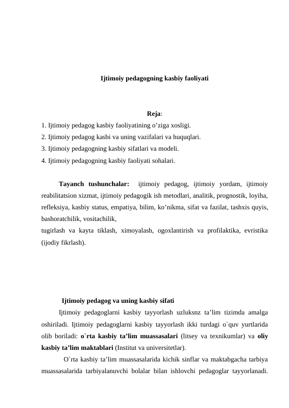 Ijtimoiy pedagogning kasbiy faoliyati
Reja:
1. Ijtimoiy pedagog kasbiy faoliyatining o’ziga xosligi.
2. Ijtimoiy pedagog kasbi va uning vazifalari va huquqlari.
3. Ijtimoiy pedagogning kasbiy sifatlari va modeli.
4. Ijtimoiy pedagogning kasbiy faoliyati sohalari.
Tayanch  tushunchalar:  ijtimoiy  pedagog,  ijtimoiy  yordam,  ijtimoiy
reabilitatsion xizmat, ijtimoiy pedagogik ish metodlari, analitik, prognostik, loyiha,
refleksiya, kasbiy status, empatiya, bilim, ko’nikma, sifat va fazilat, tashxis quyis,
bashoratchilik, vositachilik,
tugirlash  va kayta tiklash,  ximoyalash,  ogoxlantirish  va profilaktika, evristika
(ijodiy fikrlash).
            Ijtimoiy pedagog va uning kasbiy sifati
Ijtimoiy pedagoglarni kasbiy tayyorlash uzluksnz ta’lim tizimda amalga
oshiriladi. Ijtimoiy pedagoglarni kasbiy tayyorlash ikki turdagi o`quv yurtlarida
olib boriladi:  o`rta kasbiy ta’lim muassasalari (litsey va texnikumlar) va oliy
kasbiy ta’lim maktablari (Institut va universitetlar).
  O`rta kasbiy ta’lim muassasalarida kichik sinflar va maktabgacha tarbiya
muassasalarida tarbiyalanuvchi bolalar bilan ishlovchi pedagoglar tayyorlanadi.
