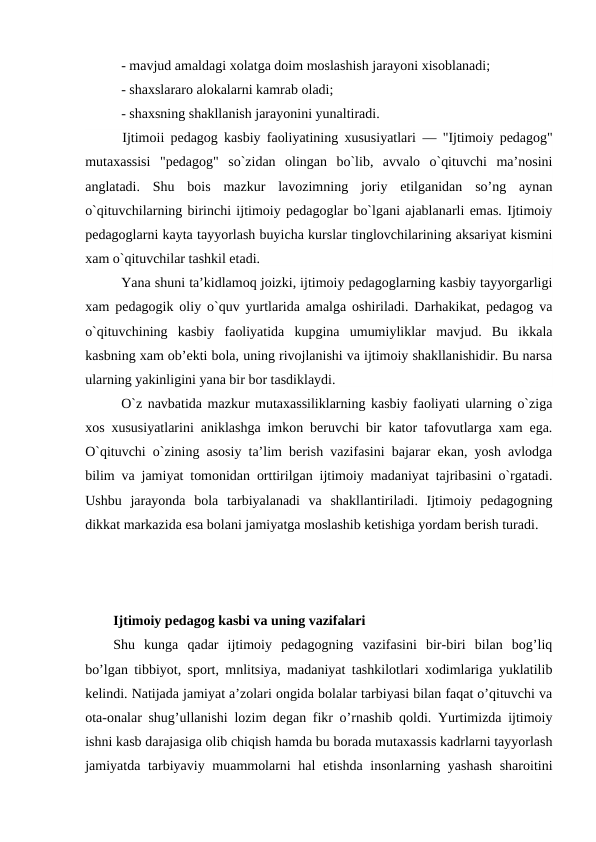 - mavjud amaldagi xolatga doim moslashish jarayoni xisoblanadi;
- shaxslararo alokalarni kamrab oladi;
- shaxsning shakllanish jarayonini yunaltiradi.
      Ijtimoii pedagog kasbiy faoliyatining xususiyatlari  — "Ijtimoiy pedagog"
mutaxassisi  "pedagog"  so`zidan  olingan  bo`lib,  avvalo  o`qituvchi  ma’nosini
anglatadi.  Shu  bois  mazkur  lavozimning  joriy  etilganidan  so’ng  aynan
o`qituvchilarning birinchi ijtimoiy pedagoglar bo`lgani ajablanarli emas. Ijtimoiy
pedagoglarni kayta tayyorlash buyicha kurslar tinglovchilarining aksariyat kismini
xam o`qituvchilar tashkil etadi.
Yana shuni ta’kidlamoq joizki, ijtimoiy pedagoglarning kasbiy tayyorgarligi
xam pedagogik oliy o`quv yurtlarida amalga oshiriladi. Darhakikat, pedagog va
o`qituvchining  kasbiy  faoliyatida  kupgina  umumiyliklar  mavjud.  Bu  ikkala
kasbning xam ob’ekti bola, uning rivojlanishi va ijtimoiy shakllanishidir. Bu narsa
ularning yakinligini yana bir bor tasdiklaydi.
O`z navbatida mazkur mutaxassiliklarning kasbiy faoliyati ularning o`ziga
xos xususiyatlarini aniklashga imkon beruvchi bir kator tafovutlarga xam ega.
O`qituvchi o`zining asosiy ta’lim berish vazifasini bajarar ekan, yosh avlodga
bilim va jamiyat tomonidan orttirilgan ijtimoiy madaniyat tajribasini o`rgatadi.
Ushbu  jarayonda  bola  tarbiyalanadi  va  shakllantiriladi.  Ijtimoiy  pedagogning
dikkat markazida esa bolani jamiyatga moslashib ketishiga yordam berish turadi. 
Ijtimoiy pedagog kasbi va uning vazifalari 
Shu  kunga  qadar  ijtimoiy  pedagogning  vazifasini  bir-biri  bilan  bog’liq
bo’lgan tibbiyot, sport, mnlitsiya, madaniyat tashkilotlari xodimlariga yuklatilib
kelindi. Natijada jamiyat a’zolari ongida bolalar tarbiyasi bilan faqat o’qituvchi va
ota-onalar shug’ullanishi lozim degan fikr o’rnashib qoldi. Yurtimizda ijtimoiy
ishni kasb darajasiga olib chiqish hamda bu borada mutaxassis kadrlarni tayyorlash
jamiyatda tarbiyaviy muammolarni  hal  etishda insonlarning yashash  sharoitini

