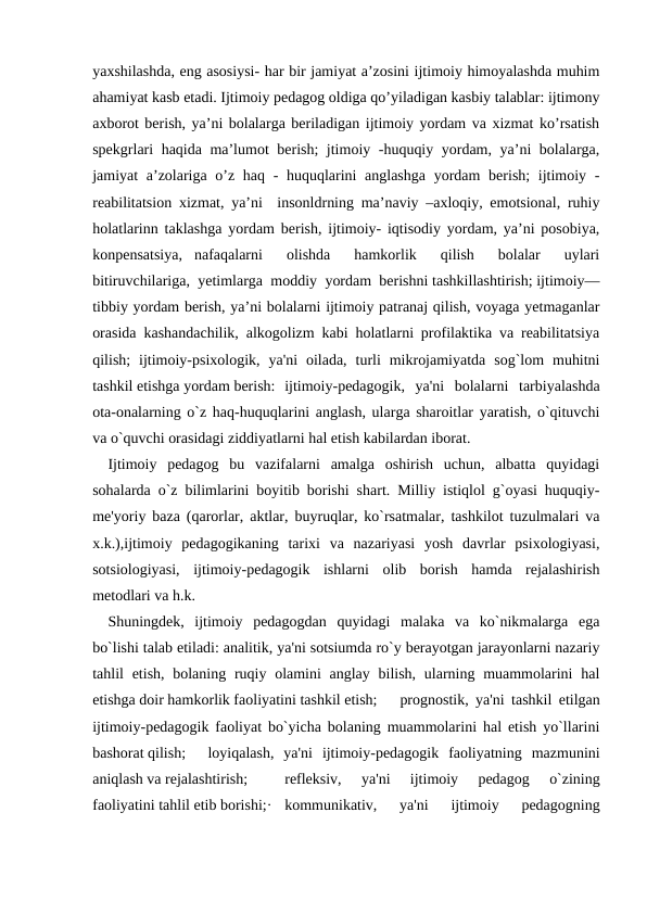yaxshilashda, eng asosiysi- har bir jamiyat a’zosini ijtimoiy himoyalashda muhim
ahamiyat kasb etadi. Ijtimoiy pedagog oldiga qo’yiladigan kasbiy talablar: ijtimony
axborot berish, ya’ni bolalarga beriladigan ijtimoiy yordam va xizmat ko’rsatish
spekgrlari haqida ma’lumot berish; jtimoiy -huquqiy yordam, ya’ni bolalarga,
jamiyat a’zolariga o’z haq - huquqlarini anglashga  yordam  berish;  ijtimoiy -
reabilitatsion xizmat, ya’ni  insonldrning ma’naviy –axloqiy, emotsional, ruhiy
holatlarinn taklashga yordam berish, ijtimoiy- iqtisodiy yordam, ya’ni posobiya,
konpensatsiya,  nafaqalarni   olishda   hamkorlik   qilish   bolalar   uylari
bitiruvchilariga,  yetimlarga  moddiy  yordam  berishni tashkillashtirish; ijtimoiy—
tibbiy yordam berish, ya’ni bolalarni ijtimoiy patranaj qilish, voyaga yetmaganlar
orasida kashandachilik, alkogolizm kabi holatlarni profilaktika va reabilitatsiya
qilish;  ijtimoiy-psixologik,  ya'ni  oilada,  turli  mikrojamiyatda  sog`lom  muhitni
tashkil etishga yordam berish: ijtimoiy-pedagogik,  ya'ni  bolalarni  tarbiyalashda
ota-onalarning o`z haq-huquqlarini anglash, ularga sharoitlar yaratish, o`qituvchi
va o`quvchi orasidagi ziddiyatlarni hal etish kabilardan iborat.
Ijtimoiy  pedagog  bu  vazifalarni  amalga  oshirish  uchun,  albatta  quyidagi
sohalarda o`z bilimlarini boyitib borishi shart. Milliy istiqlol g`oyasi huquqiy-
me'yoriy baza (qarorlar, aktlar, buyruqlar, ko`rsatmalar, tashkilot tuzulmalari va
x.k.),ijtimoiy  pedagogikaning  tarixi  va  nazariyasi  yosh  davrlar  psixologiyasi,
sotsiologiyasi,  ijtimoiy-pedagogik  ishlarni  olib  borish  hamda  rejalashirish
metodlari va h.k.
Shuningdek,  ijtimoiy  pedagogdan  quyidagi  malaka  va  ko`nikmalarga  ega
bo`lishi talab etiladi: analitik, ya'ni sotsiumda ro`y berayotgan jarayonlarni nazariy
tahlil  etish, bolaning ruqiy olamini  anglay  bilish,  ularning muammolarini  hal
etishga doir hamkorlik faoliyatini tashkil etish;
prognostik, ya'ni tashkil etilgan
ijtimoiy-pedagogik faoliyat bo`yicha bolaning muammolarini hal etish yo`llarini
bashorat qilish; 
loyiqalash,  ya'ni  ijtimoiy-pedagogik  faoliyatning  mazmunini
aniqlash va rejalashtirish;
refleksiv,  ya'ni  ijtimoiy  pedagog  o`zining
faoliyatini tahlil etib borishi;·
kommunikativ,  ya'ni  ijtimoiy  pedagogning
