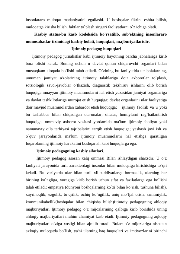 insonlararo  muloqat  madaniyatini  egallashi.  U  boshqalar  fikrini  eshita  bilish,
muloqatga kirisha bilish, faktlar to`plash singari faoliyatlarni o`z ichiga oladi.
Kasbiy  status-bu  kasb  kodeksida  ko`rsatilib,  sub'ektning  insonlararo
munosabatlar tizimidagi kasbiy holati, huquqlari, majburiyatlaridir.
Ijtimoiy pedagog huquqlari
Ijtimoiy pedagog jurnalistlar kabi ijtimoiy hayotning barcha jabhalariga kirib
bora  olishi  kerak.  Buning  uchun  u  davlat  qonun  chiqaruvchi  organlari  bilan
mustaqkam aloqada bo`lishi talab etiladi. O`zining bu faoliyatida u:· bolalarning,
umuman  jamiyat  a'zolarining  ijtimoiy  talablariga  doir  axborotlar  to`plash,
sotsiologik  savol-javoblar  o`tkazish,  diagnostik  tekshiruv  ishlarini  olib  borish
huquqiga;muayyan ijtimoiy muammolarni hal etish yuzasidan jamiyat organlariga
va davlat tashkilotlariga murojat etish huquqiga; davlat organlarini ular faoliyatiga
doir mavjud muammolardan xabardor etish huquqiga;
ijtimoiy faollik va u yoki
bu  tashabbus  bilan  chiqadigan  ota-onalar,  oilalar,  homiylarni  rag`batlantirish
huquqiga; ommaviy axborot vositasi  yordamida ma'lum ijtimoiy faoliyat yoki
namunavty oila tarbiyasi tajribalarini tarqib etish huquqiga; yashash joyi ish va
o`quv  jarayonlarida  ma'lum  ijtimoiy  muammolarni  hal  etishga  qaratilgan
fuqarolarning ijtimoiy harakatini boshqarish kabi huquqlarga ega.
Ijtimoiy pedagogning kasbiy sifatlari.
Ijtimoiy pedagog asosan xalq ommasi Bilan ishlaydigan shaxsdir. U o`z
faoliyati jarayonida turli xarakterdagi insonlar bilan muloqatga kirishishiga to`qri
keladi. Bu vaziyatda ular bilan turli xil ziddiyatlarga bormaslik, ularning har
birining ko`ngliga, yuragiga kirib borish uchun sifat va fazilatlarga ega bo`lishi
talab etiladi: empatiya (dunyoni boshqalarning ko`zi bilan ko`rish, tushuna bilish),
xayrihoqlik, ezgulik, to`qrilik, ochiq ko`ngillik, aniq mo`ljal olish, samimiylik,
kommunikabellik(boshqalar  bilan  chiqisha  bilish)Ijtimoiy  pedagogning  ahloqiy
majburiyatlari Ijtimoiy pedagog o`z mijozlarining qalbiga kirib borishida uning
ahloqiy majburiyatlari muhim ahamiyat kasb etadi. Ijtimoiy pedagogning aqloqiy
majburiyatlari o`ziga xosligi bilan ajralib turadi. Bular: o`z mijozlariga nisbatan
axloqiy muloqatda bo`lish, ya'ni ularning haq huquqlari va imtiyozlarini birinchi
