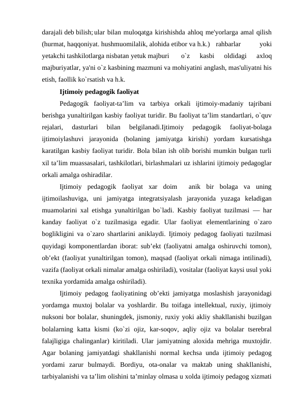 darajali deb bilish;ular bilan muloqatga kirishishda ahloq me'yorlarga amal qilish
(hurmat, haqqoniyat. hushmuomilalik, alohida etibor va h.k.)
rahbarlar
 
yoki
yetakchi tashkilotlarga nisbatan yetuk majburi 
o`z  kasbi  oldidagi  axloq
majburiyatlar, ya'ni o`z kasbining mazmuni va mohiyatini anglash, mas'uliyatni his
etish, faollik ko`rsatish va h.k. 
Ijtimoiy pedagogik faoliyat
Pedagogik  faoliyat-ta’lim  va  tarbiya  orkali  ijtimoiy-madaniy  tajribani
berishga yunaltirilgan kasbiy faoliyat turidir. Bu faoliyat ta’lim standartlari, o`quv
rejalari,  dasturlari  bilan  belgilanadi.Ijtimoiy  pedagogik  faoliyat-bolaga
ijtimoiylashuvi  jarayonida  (bolaning  jamiyatga  kirishi)  yordam  kursatishga
karatilgan kasbiy faoliyat turidir. Bola bilan ish olib borishi mumkin bulgan turli
xil ta’lim muassasalari, tashkilotlari, birlashmalari uz ishlarini ijtimoiy pedagoglar
orkali amalga oshiradilar.
Ijtimoiy  pedagogik  faoliyat  xar  doim   anik  bir  bolaga  va  uning
ijtimoilashuviga,  uni  jamiyatga  integratsiyalash  jarayonida  yuzaga  keladigan
muamolarini xal etishga yunaltirilgan bo`ladi. Kasbiy faoliyat tuzilmasi  — har
kanday  faoliyat  o`z  tuzilmasiga  egadir.  Ular  faoliyat  elementlarining  o`zaro
boglikligini va o`zaro shartlarini aniklaydi. Ijtimoiy pedagog faoliyati tuzilmasi
quyidagi komponentlardan iborat: sub’ekt (faoliyatni amalga oshiruvchi tomon),
ob’ekt (faoliyat yunaltirilgan tomon), maqsad (faoliyat orkali nimaga intilinadi),
vazifa (faoliyat orkali nimalar amalga oshiriladi), vositalar (faoliyat kaysi usul yoki
texnika yordamida amalga oshiriladi).
Ijtimoiy pedagog faoliyatining ob’ekti jamiyatga moslashish jarayonidagi
yordamga muxtoj bolalar va yoshlardir. Bu toifaga intellektual, ruxiy, ijtimoiy
nuksoni bor bolalar, shuningdek, jismoniy, ruxiy yoki akliy shakllanishi buzilgan
bolalarning  katta  kismi  (ko`zi  ojiz,  kar-soqov,  aqliy  ojiz  va  bolalar  tserebral
falajligiga chalinganlar) kiritiladi. Ular jamiyatning aloxida mehriga muxtojdir.
Agar bolaning jamiyatdagi shakllanishi  normal  kechsa  unda ijtimoiy pedagog
yordami  zarur  bulmaydi.  Bordiyu,  ota-onalar  va  maktab  uning  shakllanishi,
tarbiyalanishi va ta’lim olishini ta’minlay olmasa u xolda ijtimoiy pedagog xizmati
